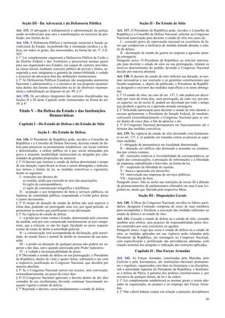 Seção III - Da Advocacia e da Defensoria Pública
Art. 133. O advogado é indispensável à administração da justiça,
sendo inviolável por seus atos e manifestações no exercício da pro-
fissão, nos limites da lei.
Art. 134. A Defensoria Pública é instituição essencial à função ju-
risdicional do Estado, incumbindo-lhe a orientação jurídica e a de-
fesa, em todos os graus, dos necessitados, na forma do art. 5º, LX-
XIV.
§ 1º Lei complementar organizará a Defensoria Pública da União e
do Distrito Federal e dos Territórios e prescreverá normas gerais
para sua organização nos Estados, em cargos de carreira, providos,
na classe inicial, mediante concurso público de provas e títulos, as-
segurada a seus integrantes a garantia da inamovibilidade e vedado
o exercício da advocacia fora das atribuições institucionais.
§ 2º Às Defensorias Públicas Estaduais são asseguradas autonomia
funcional e administrativa, e a iniciativa de sua proposta orçamen-
tária dentro dos limites estabelecidos na lei de diretrizes orçamen-
tárias e subordinação ao disposto no art. 99, § 2º.
Art. 135. Os servidores integrantes das carreiras disciplinadas nas
Seções II e III deste Capítulo serão remunerados na forma do art.
39, § 4º.
Título V - Da Defesa do Estado e das Instituições
Democráticas
Capítulo I - Do Estado de Defesa e do Estado de Sítio
Seção I - Do Estado de Defesa
Art. 136. O Presidente da República pode, ouvidos o Conselho da
República e o Conselho de Defesa Nacional, decretar estado de de-
fesa para preservar ou prontamente restabelecer, em locais restritos
e determinados, a ordem pública ou a paz social ameaçadas por
grave e iminente instabilidade institucional ou atingidas por cala-
midades de grandes proporções na natureza.
§ 1º O decreto que instituir o estado de defesa determinará o tempo
de sua duração, especificará as áreas a serem abrangidas e indicará,
nos termos e limites da lei, as medidas coercitivas a vigorarem,
dentre as seguintes:
I - restrições aos direitos de:
a) reunião, ainda que exercida no seio das associações;
b) sigilo de correspondência;
c) sigilo de comunicação telegráfica e telefônica;
II - ocupação e uso temporário de bens e serviços públicos, na
hipótese de calamidade pública, respondendo a União pelos danos
e custos decorrentes.
§ 2º O tempo de duração do estado de defesa não será superior a
trinta dias, podendo ser prorrogado uma vez, por igual período, se
persistirem as razões que justificaram a sua decretação.
§ 3º Na vigência do estado de defesa:
I - a prisão por crime contra o Estado, determinada pelo executor
da medida, será por este comunicada imediatamente ao juiz compe-
tente, que a relaxará, se não for legal, facultado ao preso requerer
exame de corpo de delito à autoridade policial;
II - a comunicação será acompanhada de declaração, pela autori-
dade, do estado físico e mental do detido no momento de sua autu-
ação;
III - a prisão ou detenção de qualquer pessoa não poderá ser su-
perior a dez dias, salvo quando autorizada pelo Poder Judiciário;
IV - é vedada a incomunicabilidade do preso.
§ 4º Decretado o estado de defesa ou sua prorrogação, o Presidente
da República, dentro de vinte e quatro horas, submeterá o ato com
a respectiva justificação ao Congresso Nacional, que decidirá por
maioria absoluta.
§ 5º Se o Congresso Nacional estiver em recesso, será convocado,
extraordinariamente, no prazo de cinco dias.
§ 6º O Congresso Nacional apreciará o decreto dentro de dez dias
contados de seu recebimento, devendo continuar funcionando en-
quanto vigorar o estado de defesa.
§ 7º Rejeitado o decreto, cessa imediatamente o estado de defesa.
Seção II - Do Estado de Sítio
Art. 137. O Presidente da República pode, ouvidos o Conselho da
República e o Conselho de Defesa Nacional, solicitar ao Congresso
Nacional autorização para decretar o estado de sítio nos casos de:
I - comoção grave de repercussão nacional ou ocorrência de fa-
tos que comprovem a ineficácia de medida tomada durante o esta-
do de defesa;
II - declaração de estado de guerra ou resposta a agressão arma-
da estrangeira.
Parágrafo único. O Presidente da República, ao solicitar autoriza-
ção para decretar o estado de sítio ou sua prorrogação, relatará os
motivos determinantes do pedido, devendo o Congresso Nacional
decidir por maioria absoluta.
Art. 138. O decreto do estado de sítio indicará sua duração, as nor-
mas necessárias a sua execução e as garantias constitucionais que
ficarão suspensas, e, depois de publicado, o Presidente da Repúbli-
ca designará o executor das medidas específicas e as áreas abrangi-
das.
§ 1º O estado de sítio, no caso do art. 137, I, não poderá ser decre-
tado por mais de trinta dias, nem prorrogado, de cada vez, por pra-
zo superior; no do inciso II, poderá ser decretado por todo o tempo
que perdurar a guerra ou a agressão armada estrangeira.
§ 2º Solicitada autorização para decretar o estado de sítio durante o
recesso parlamentar, o Presidente do Senado Federal, de imediato,
convocará extraordinariamente o Congresso Nacional para se reu-
nir dentro de cinco dias, a fim de apreciar o ato.
§ 3º O Congresso Nacional permanecerá em funcionamento até o
término das medidas coercitivas.
Art. 139. Na vigência do estado de sítio decretado com fundamen-
to no art. 137, I, só poderão ser tomadas contra as pessoas as segu-
intes medidas:
I - obrigação de permanência em localidade determinada;
II - detenção em edifício não destinado a acusados ou condena-
dos por crimes comuns;
III - restrições relativas à inviolabilidade da correspondência, ao
sigilo das comunicações, à prestação de informações e à liberdade
de imprensa, radiodifusão e televisão, na forma da lei;
IV - suspensão da liberdade de reunião;
V - busca e apreensão em domicílio;
VI - intervenção nas empresas de serviços públicos;
VII - requisição de bens.
Parágrafo único. Não se inclui nas restrições do inciso III a difusão
de pronunciamentos de parlamentares efetuados em suas Casas Le-
gislativas, desde que liberada pela respectiva Mesa.
Seção III - Disposições Gerais
Art. 140. A Mesa do Congresso Nacional, ouvidos os líderes parti-
dários, designará Comissão composta de cinco de seus membros
para acompanhar e fiscalizar a execução das medidas referentes ao
estado de defesa e ao estado de sítio.
Art. 141. Cessado o estado de defesa ou o estado de sítio, cessarão
também seus efeitos, sem prejuízo da responsabilidade pelos ilíci-
tos cometidos por seus executores ou agentes.
Parágrafo único. Logo que cesse o estado de defesa ou o estado de
sítio, as medidas aplicadas em sua vigência serão relatadas pelo
Presidente da República, em mensagem ao Congresso Nacional,
com especificação e justificação das providências adotadas, com
relação nominal dos atingidos e indicação das restrições aplicadas.
Capítulo II - Das Forças Armadas
Art. 142. As Forças Armadas, constituídas pela Marinha, pelo
Exército e pela Aeronáutica, são instituições nacionais permanen-
tes e regulares, organizadas com base na hierarquia e na disciplina,
sob a autoridade suprema do Presidente da República, e destinam-
se à defesa da Pátria, à garantia dos poderes constitucionais e, por
iniciativa de qualquer destes, da lei e da ordem.
§ 1º Lei complementar estabelecerá as normas gerais a serem ado-
tadas na organização, no preparo e no emprego das Forças Arma-
das.
§ 2º Não caberá habeas corpus em relação a punições disciplinares
30
 