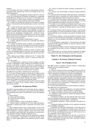 militares.
§ 3º Os membros das Forças Armadas são denominados militares,
aplicando-se-lhes, além das que vierem a ser fixadas em lei, as se-
guintes disposições:
I - as patentes, com prerrogativas, direitos e deveres a elas ine-
rentes, são conferidas pelo Presidente da República e asseguradas
em plenitude aos oficiais da ativa, da reserva ou reformados, sen-
do-lhes privativos os títulos e postos militares e, juntamente com os
demais membros, o uso dos uniformes das Forças Armadas;
II - o militar em atividade que tomar posse em cargo ou emprego
público civil permanente será transferido para a reserva, nos termos
da lei;
III - o militar da ativa que, de acordo com a lei, tomar posse em
cargo, emprego ou função pública civil temporária, não eletiva,
ainda que da administração indireta, ficará agregado ao respectivo
quadro e somente poderá, enquanto permanecer nessa situação, ser
promovido por antigüidade, contando-se-lhe o tempo de serviço
apenas para aquela promoção e transferência para a reserva, sendo
depois de dois anos de afastamento, contínuos ou não, transferido
para a reserva, nos termos da lei;
IV - ao militar são proibidas a sindicalização e a greve;
V - o militar, enquanto em serviço ativo, não pode estar filiado a
partidos políticos;
VI - o oficial só perderá o posto e a patente se for julgado indig-
no do oficialato ou com ele incompatível, por decisão de tribunal
militar de caráter permanente, em tempo de paz, ou de tribunal es-
pecial, em tempo de guerra;
VII - o oficial condenado na justiça comum ou militar à pena
privativa de liberdade superior a dois anos, por sentença transitada
em julgado, será submetido ao julgamento previsto no inciso ante-
rior;
VIII - aplica-se aos militares o disposto no art. 7º, incisos VIII,
XII, XVII, XVIII, XIX e XXV, e no art. 37, incisos XI, XIII, XIV
e XV;
IX - (Revogado).
X - a lei disporá sobre o ingresso nas Forças Armadas, os limites
de idade, a estabilidade e outras condições de transferência do mili-
tar para a inatividade, os direitos, os deveres, a remuneração, as
prerrogativas e outras situações especiais dos militares, considera-
das as peculiaridades de suas atividades, inclusive aquelas cumpri-
das por força de compromissos internacionais e de guerra.
Art. 143. O serviço militar é obrigatório nos termos da lei.
§ 1º Às Forças Armadas compete, na forma da lei, atribuir serviço
alternativo aos que, em tempo de paz, após alistados, alegarem im-
perativo de consciência, entendendo-se como tal o decorrente de
crença religiosa e de convicção filosófica ou política, para se exi-
mirem de atividades de caráter essencialmente militar.
§ 2º As mulheres e os eclesiásticos ficam isentos do serviço militar
obrigatório em tempo de paz, sujeitos, porém, a outros encargos
que a lei lhes atribuir.
Capítulo III - Da Segurança Pública
Art. 144. A segurança pública, dever do Estado, direito e responsa-
bilidade de todos, é exercida para a preservação da ordem pública e
da incolumidade das pessoas e do patrimônio, através dos seguintes
órgãos:
I - polícia federal;
II - polícia rodoviária federal;
III - polícia ferroviária federal;
IV - polícias civis;
V - polícias militares e corpos de bombeiros militares.
§ 1º A polícia federal, instituída por lei como órgão permanente,
organizado e mantido pela União e estruturado em carreira, desti-
na-se a:
I - apurar infrações penais contra a ordem política e social ou em
detrimento de bens, serviços e interesses da União ou de suas enti-
dades autárquicas e empresas públicas, assim como outras infra-
ções cuja prática tenha repercussão interestadual ou internacional e
exija repressão uniforme, segundo se dispuser em lei;
II - prevenir e reprimir o tráfico ilícito de entorpecentes e drogas
afins, o contrabando e o descaminho, sem prejuízo da ação fazen-
dária e de outros órgãos públicos nas respectivas áreas de compe-
tência;
III - exercer as funções de polícia marítima, aeroportuária e de
fronteiras;
IV - exercer, com exclusividade, as funções de polícia judiciária
da União.
§ 2º A polícia rodoviária federal, órgão permanente, organizado e
mantido pela União e estruturado em carreira, destina-se, na forma
da lei, ao patrulhamento ostensivo das rodovias federais.
§ 3º A polícia ferroviária federal, órgão permanente, organizado e
mantido pela União e estruturado em carreira, destina-se, na forma
da lei, ao patrulhamento ostensivo das ferrovias federais.
§ 4º Às polícias civis, dirigidas por delegados de polícia de carrei-
ra, incumbem, ressalvada a competência da União, as funções de
polícia judiciária e a apuração de infrações penais, exceto as milita-
res.
§ 5º Às polícias militares cabem a polícia ostensiva e a preservação
da ordem pública; aos corpos de bombeiros militares, além das atri-
buições definidas em lei, incumbe a execução de atividades de de-
fesa civil.
§ 6º As polícias militares e corpos de bombeiros militares, forças
auxiliares e reserva do Exército, subordinam-se, juntamente com as
polícias civis, aos Governadores dos Estados, do Distrito Federal e
dos Territórios.
§ 7º A lei disciplinará a organização e o funcionamento dos órgãos
responsáveis pela segurança pública, de maneira a garantir a efici-
ência de suas atividades.
§ 8º Os Municípios poderão constituir guardas municipais destina-
das à proteção de seus bens, serviços e instalações, conforme dis-
puser a lei.
§ 9º A remuneração dos servidores policiais integrantes dos órgãos
relacionados neste artigo será fixada na forma do § 4º do art. 39.
Título VI - Da Tributação e do Orçamento
Capítulo I - Do Sistema Tributário Nacional
Seção I - Dos Princípios Gerais
Art. 145. A União, os Estados, o Distrito Federal e os Municípios
poderão instituir os seguintes tributos:
I - impostos;
II - taxas, em razão do exercício do poder de polícia ou pela uti-
lização, efetiva ou potencial, de serviços públicos específicos e di-
visíveis, prestados ao contribuinte ou postos a sua disposição;
III - contribuição de melhoria, decorrente de obras públicas.
§ 1º Sempre que possível, os impostos terão caráter pessoal e serão
graduados segundo a capacidade econômica do contribuinte, facul-
tado à administração tributária, especialmente para conferir efetivi-
dade a esses objetivos, identificar, respeitados os direitos individu-
ais e nos termos da lei, o patrimônio, os rendimentos e as ativida-
des econômicas do contribuinte.
§ 2º As taxas não poderão ter base de cálculo própria de impostos.
Art. 146. Cabe à lei complementar:
I - dispor sobre conflitos de competência, em matéria tributária,
entre a União, os Estados, o Distrito Federal e os Municípios;
II - regular as limitações constitucionais ao poder de tributar;
III - estabelecer normas gerais em matéria de legislação tributá-
ria, especialmente sobre:
a) definição de tributos e de suas espécies, bem como, em re-
lação aos impostos discriminados nesta Constituição, a dos respec-
tivos fatos geradores, bases de cálculo e contribuintes;
b) obrigação, lançamento, crédito, prescrição e decadência tri-
butários;
c) adequado tratamento tributário ao ato cooperativo praticado
pelas sociedades cooperativas.
d) definição de tratamento diferenciado e favorecido para as
microempresas e para as empresas de pequeno porte, inclusive re-
gimes especiais ou simplificados no caso do imposto previsto no
art. 155, II, das contribuições previstas no art. 195, I e §§ 12 e 13, e
da contribuição a que se refere o art. 239.
Parágrafo único. A lei complementar de que trata o inciso III, d,
também poderá instituir um regime único de arrecadação dos im-
postos e contribuições da União, dos Estados, do Distrito Federal e
dos Municípios, observado que:
31
 