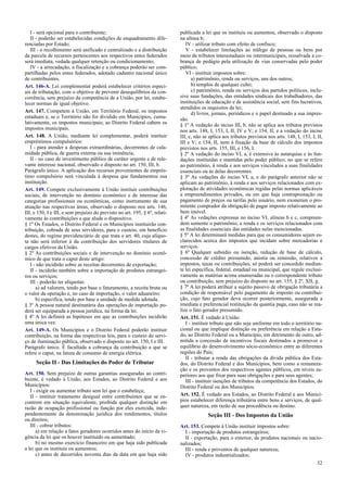 I - será opcional para o contribuinte;
II - poderão ser estabelecidas condições de enquadramento dife-
renciadas por Estado;
III - o recolhimento será unificado e centralizado e a distribuição
da parcela de recursos pertencentes aos respectivos entes federados
será imediata, vedada qualquer retenção ou condicionamento;
IV - a arrecadação, a fiscalização e a cobrança poderão ser com-
partilhadas pelos entes federados, adotado cadastro nacional único
de contribuintes.
Art. 146-A. Lei complementar poderá estabelecer critérios especi-
ais de tributação, com o objetivo de prevenir desequilíbrios da con-
corrência, sem prejuízo da competência de a União, por lei, estabe-
lecer normas de igual objetivo.
Art. 147. Competem à União, em Território Federal, os impostos
estaduais e, se o Território não for dividido em Municípios, cumu-
lativamente, os impostos municipais; ao Distrito Federal cabem os
impostos municipais.
Art. 148. A União, mediante lei complementar, poderá instituir
empréstimos compulsórios:
I - para atender a despesas extraordinárias, decorrentes de cala-
midade pública, de guerra externa ou sua iminência;
II - no caso de investimento público de caráter urgente e de rele-
vante interesse nacional, observado o disposto no art. 150, III, b.
Parágrafo único. A aplicação dos recursos provenientes de emprés-
timo compulsório será vinculada à despesa que fundamentou sua
instituição.
Art. 149. Compete exclusivamente à União instituir contribuições
sociais, de intervenção no domínio econômico e de interesse das
categorias profissionais ou econômicas, como instrumento de sua
atuação nas respectivas áreas, observado o disposto nos arts. 146,
III, e 150, I e III, e sem prejuízo do previsto no art. 195, § 6º, relati-
vamente às contribuições a que alude o dispositivo.
§ 1º Os Estados, o Distrito Federal e os Municípios instituirão con-
tribuição, cobrada de seus servidores, para o custeio, em benefício
destes, do regime previdenciário de que trata o art. 40, cuja alíquo-
ta não será inferior à da contribuição dos servidores titulares de
cargos efetivos da União.
§ 2º As contribuições sociais e de intervenção no domínio econô-
mico de que trata o caput deste artigo:
I - não incidirão sobre as receitas decorrentes de exportação;
II - incidirão também sobre a importação de produtos estrangei-
ros ou serviços;
III - poderão ter alíquotas:
a) ad valorem, tendo por base o faturamento, a receita bruta ou
o valor da operação e, no caso de importação, o valor aduaneiro;
b) específica, tendo por base a unidade de medida adotada.
§ 3º A pessoa natural destinatária das operações de importação po-
derá ser equiparada a pessoa jurídica, na forma da lei.
§ 4º A lei definirá as hipóteses em que as contribuições incidirão
uma única vez.
Art. 149-A. Os Municípios e o Distrito Federal poderão instituir
contribuição, na forma das respectivas leis, para o custeio do servi-
ço de iluminação pública, observado o disposto no art. 150, I e III.
Parágrafo único. É facultada a cobrança da contribuição a que se
refere o caput, na fatura de consumo de energia elétrica.
Seção II - Das Limitações do Poder de Tributar
Art. 150. Sem prejuízo de outras garantias asseguradas ao contri-
buinte, é vedado à União, aos Estados, ao Distrito Federal e aos
Municípios:
I - exigir ou aumentar tributo sem lei que o estabeleça;
II - instituir tratamento desigual entre contribuintes que se en-
contrem em situação equivalente, proibida qualquer distinção em
razão de ocupação profissional ou função por eles exercida, inde-
pendentemente da denominação jurídica dos rendimentos, títulos
ou direitos;
III - cobrar tributos:
a) em relação a fatos geradores ocorridos antes do início da vi-
gência da lei que os houver instituído ou aumentado;
b) no mesmo exercício financeiro em que haja sido publicada
a lei que os instituiu ou aumentou;
c) antes de decorridos noventa dias da data em que haja sido
publicada a lei que os instituiu ou aumentou, observado o disposto
na alínea b;
IV - utilizar tributo com efeito de confisco;
V - estabelecer limitações ao tráfego de pessoas ou bens por
meio de tributos interestaduais ou intermunicipais, ressalvada a co-
brança de pedágio pela utilização de vias conservadas pelo poder
público;
VI - instituir impostos sobre:
a) patrimônio, renda ou serviços, uns dos outros;
b) templos de qualquer culto;
c) patrimônio, renda ou serviços dos partidos políticos, inclu-
sive suas fundações, das entidades sindicais dos trabalhadores, das
instituições de educação e de assistência social, sem fins lucrativos,
atendidos os requisitos da lei;
d) livros, jornais, periódicos e o papel destinado a sua impres-
são.
§ 1º A vedação do inciso III, b, não se aplica aos tributos previstos
nos arts. 148, I, 153, I, II, IV e V; e 154, II; e a vedação do inciso
III, c, não se aplica aos tributos previstos nos arts. 148, I, 153, I, II,
III e V; e 154, II, nem à fixação da base de cálculo dos impostos
previstos nos arts. 155, III, e 156, I.
§ 2º A vedação do inciso VI, a, é extensiva às autarquias e às fun-
dações instituídas e mantidas pelo poder público, no que se refere
ao patrimônio, à renda e aos serviços vinculados a suas finalidades
essenciais ou às delas decorrentes.
§ 3º As vedações do inciso VI, a, e do parágrafo anterior não se
aplicam ao patrimônio, à renda e aos serviços relacionados com ex-
ploração de atividades econômicas regidas pelas normas aplicáveis
a empreendimentos privados, ou em que haja contraprestação ou
pagamento de preços ou tarifas pelo usuário, nem exoneram o pro-
mitente comprador da obrigação de pagar imposto relativamente ao
bem imóvel.
§ 4º As vedações expressas no inciso VI, alíneas b e c, compreen-
dem somente o patrimônio, a renda e os serviços relacionados com
as finalidades essenciais das entidades nelas mencionadas.
§ 5º A lei determinará medidas para que os consumidores sejam es-
clarecidos acerca dos impostos que incidam sobre mercadorias e
serviços.
§ 6º Qualquer subsídio ou isenção, redução de base de cálculo,
concessão de crédito presumido, anistia ou remissão, relativos a
impostos, taxas ou contribuições, só poderá ser concedido median-
te lei específica, federal, estadual ou municipal, que regule exclusi-
vamente as matérias acima enumeradas ou o correspondente tributo
ou contribuição, sem prejuízo do disposto no art. 155, § 2º, XII, g.
§ 7º A lei poderá atribuir a sujeito passivo de obrigação tributária a
condição de responsável pelo pagamento de imposto ou contribui-
ção, cujo fato gerador deva ocorrer posteriormente, assegurada a
imediata e preferencial restituição da quantia paga, caso não se rea-
lize o fato gerador presumido.
Art. 151. É vedado à União:
I - instituir tributo que não seja uniforme em todo o território na-
cional ou que implique distinção ou preferência em relação a Esta-
do, ao Distrito Federal ou a Município, em detrimento de outro, ad-
mitida a concessão de incentivos fiscais destinados a promover o
equilíbrio do desenvolvimento sócio-econômico entre as diferentes
regiões do País;
II - tributar a renda das obrigações da dívida pública dos Esta-
dos, do Distrito Federal e dos Municípios, bem como a remunera-
ção e os proventos dos respectivos agentes públicos, em níveis su-
periores aos que fixar para suas obrigações e para seus agentes;
III - instituir isenções de tributos da competência dos Estados, do
Distrito Federal ou dos Municípios.
Art. 152. É vedado aos Estados, ao Distrito Federal e aos Municí-
pios estabelecer diferença tributária entre bens e serviços, de qual-
quer natureza, em razão de sua procedência ou destino.
Seção III - Dos Impostos da União
Art. 153. Compete à União instituir impostos sobre:
I - importação de produtos estrangeiros;
II - exportação, para o exterior, de produtos nacionais ou nacio-
nalizados;
III - renda e proventos de qualquer natureza;
IV - produtos industrializados;
32
 