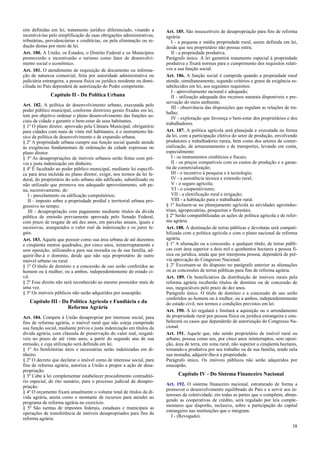 sim definidas em lei, tratamento jurídico diferenciado, visando a
incentivá-las pela simplificação de suas obrigações administrativas,
tributárias, previdenciárias e creditícias, ou pela eliminação ou re-
dução destas por meio de lei.
Art. 180. A União, os Estados, o Distrito Federal e os Municípios
promoverão e incentivarão o turismo como fator de desenvolvi-
mento social e econômico.
Art. 181. O atendimento de requisição de documento ou informa-
ção de natureza comercial, feita por autoridade administrativa ou
judiciária estrangeira, a pessoa física ou jurídica residente ou domi-
ciliada no País dependerá de autorização do Poder competente.
Capítulo II - Da Política Urbana
Art. 182. A política de desenvolvimento urbano, executada pelo
poder público municipal, conforme diretrizes gerais fixadas em lei,
tem por objetivo ordenar o pleno desenvolvimento das funções so-
ciais da cidade e garantir o bem-estar de seus habitantes.
§ 1º O plano diretor, aprovado pela Câmara Municipal, obrigatório
para cidades com mais de vinte mil habitantes, é o instrumento bá-
sico da política de desenvolvimento e de expansão urbana.
§ 2º A propriedade urbana cumpre sua função social quando atende
às exigências fundamentais de ordenação da cidade expressas no
plano diretor.
§ 3º As desapropriações de imóveis urbanos serão feitas com pré-
via e justa indenização em dinheiro.
§ 4º É facultado ao poder público municipal, mediante lei específi-
ca para área incluída no plano diretor, exigir, nos termos da lei fe-
deral, do proprietário do solo urbano não edificado, subutilizado ou
não utilizado que promova seu adequado aproveitamento, sob pe-
na, sucessivamente, de:
I - parcelamento ou edificação compulsórios;
II - imposto sobre a propriedade predial e territorial urbana pro-
gressivo no tempo;
III - desapropriação com pagamento mediante títulos da dívida
pública de emissão previamente aprovada pelo Senado Federal,
com prazo de resgate de até dez anos, em parcelas anuais, iguais e
sucessivas, assegurados o valor real da indenização e os juros le-
gais.
Art. 183. Aquele que possuir como sua área urbana de até duzentos
e cinqüenta metros quadrados, por cinco anos, ininterruptamente e
sem oposição, utilizando-a para sua moradia ou de sua família, ad-
quirir-lhe-á o domínio, desde que não seja proprietário de outro
imóvel urbano ou rural.
§ 1º O título de domínio e a concessão de uso serão conferidos ao
homem ou à mulher, ou a ambos, independentemente do estado ci-
vil.
§ 2º Esse direito não será reconhecido ao mesmo possuidor mais de
uma vez.
§ 3º Os imóveis públicos não serão adquiridos por usucapião.
Capítulo III - Da Política Agrícola e Fundiária e da
Reforma Agrária
Art. 184. Compete à União desapropriar por interesse social, para
fins de reforma agrária, o imóvel rural que não esteja cumprindo
sua função social, mediante prévia e justa indenização em títulos da
dívida agrária, com cláusula de preservação do valor real, resgatá-
veis no prazo de até vinte anos, a partir do segundo ano de sua
emissão, e cuja utilização será definida em lei.
§ 1º As benfeitorias úteis e necessárias serão indenizadas em di-
nheiro.
§ 2º O decreto que declarar o imóvel como de interesse social, para
fins de reforma agrária, autoriza a União a propor a ação de desa-
propriação.
§ 3º Cabe à lei complementar estabelecer procedimento contraditó-
rio especial, de rito sumário, para o processo judicial de desapro-
priação.
§ 4º O orçamento fixará anualmente o volume total de títulos da dí-
vida agrária, assim como o montante de recursos para atender ao
programa de reforma agrária no exercício.
§ 5º São isentas de impostos federais, estaduais e municipais as
operações de transferência de imóveis desapropriados para fins de
reforma agrária.
Art. 185. São insuscetíveis de desapropriação para fins de reforma
agrária:
I - a pequena e média propriedade rural, assim definida em lei,
desde que seu proprietário não possua outra;
II - a propriedade produtiva.
Parágrafo único. A lei garantirá tratamento especial à propriedade
produtiva e fixará normas para o cumprimento dos requisitos relati-
vos a sua função social.
Art. 186. A função social é cumprida quando a propriedade rural
atende, simultaneamente, segundo critérios e graus de exigência es-
tabelecidos em lei, aos seguintes requisitos:
I - aproveitamento racional e adequado;
II - utilização adequada dos recursos naturais disponíveis e pre-
servação do meio ambiente;
III - observância das disposições que regulam as relações de tra-
balho;
IV - exploração que favoreça o bem-estar dos proprietários e dos
trabalhadores.
Art. 187. A política agrícola será planejada e executada na forma
da lei, com a participação efetiva do setor de produção, envolvendo
produtores e trabalhadores rurais, bem como dos setores de comer-
cialização, de armazenamento e de transportes, levando em conta,
especialmente:
I - os instrumentos creditícios e fiscais;
II - os preços compatíveis com os custos de produção e a garan-
tia de comercialização;
III - o incentivo à pesquisa e à tecnologia;
IV - a assistência técnica e extensão rural;
V - o seguro agrícola;
VI - o cooperativismo;
VII - a eletrificação rural e irrigação;
VIII - a habitação para o trabalhador rural.
§ 1º Incluem-se no planejamento agrícola as atividades agroindus-
triais, agropecuárias, pesqueiras e florestais.
§ 2º Serão compatibilizadas as ações de política agrícola e de refor-
ma agrária.
Art. 188. A destinação de terras públicas e devolutas será compati-
bilizada com a política agrícola e com o plano nacional de reforma
agrária.
§ 1º A alienação ou a concessão, a qualquer título, de terras públi-
cas com área superior a dois mil e quinhentos hectares a pessoa fí-
sica ou jurídica, ainda que por interposta pessoa, dependerá de pré-
via aprovação do Congresso Nacional.
§ 2º Excetuam-se do disposto no parágrafo anterior as alienações
ou as concessões de terras públicas para fins de reforma agrária.
Art. 189. Os beneficiários da distribuição de imóveis rurais pela
reforma agrária receberão títulos de domínio ou de concessão de
uso, inegociáveis pelo prazo de dez anos.
Parágrafo único. O título de domínio e a concessão de uso serão
conferidos ao homem ou à mulher, ou a ambos, independentemente
do estado civil, nos termos e condições previstos em lei.
Art. 190. A lei regulará e limitará a aquisição ou o arrendamento
de propriedade rural por pessoa física ou jurídica estrangeira e esta-
belecerá os casos que dependerão de autorização do Congresso Na-
cional.
Art. 191. Aquele que, não sendo proprietário de imóvel rural ou
urbano, possua como seu, por cinco anos ininterruptos, sem oposi-
ção, área de terra, em zona rural, não superior a cinqüenta hectares,
tornando-a produtiva por seu trabalho ou de sua família, tendo nela
sua moradia, adquirir-lhe-á a propriedade.
Parágrafo único. Os imóveis públicos não serão adquiridos por
usucapião.
Capítulo IV - Do Sistema Financeiro Nacional
Art. 192. O sistema financeiro nacional, estruturado de forma a
promover o desenvolvimento equilibrado do País e a servir aos in-
teresses da coletividade, em todas as partes que o compõem, abran-
gendo as cooperativas de crédito, será regulado por leis comple-
mentares que disporão, inclusive, sobre a participação do capital
estrangeiro nas instituições que o integram.
I - (Revogado).
38
 