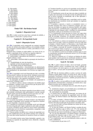 II - (Revogado).
III - (Revogado).
a) (Revogado).
b) (Revogado).
IV - (Revogado).
V - (Revogado).
VI - (Revogado).
VII - (Revogado).
VIII - (Revogado).
§ 1º (Revogado).
§ 2º (Revogado).
§ 3º (Revogado).
Título VIII - Da Ordem Social
Capítulo I - Disposição Geral
Art. 193. A ordem social tem como base o primado do trabalho, e
como objetivo o bem-estar e a justiça sociais.
Capítulo II - Da Seguridade Social
Seção I - Disposições Gerais
Art. 194. A seguridade social compreende um conjunto integrado
de ações de iniciativa dos poderes públicos e da sociedade, destina-
das a assegurar os direitos relativos à saúde, à previdência e à assis-
tência social.
Parágrafo único. Compete ao poder público, nos termos da lei, or-
ganizar a seguridade social, com base nos seguintes objetivos:
I - universalidade da cobertura e do atendimento;
II - uniformidade e equivalência dos benefícios e serviços às po-
pulações urbanas e rurais;
III - seletividade e distributividade na prestação dos benefícios e
serviços;
IV - irredutibilidade do valor dos benefícios;
V - eqüidade na forma de participação no custeio;
VI - diversidade da base de financiamento;
VII - caráter democrático e descentralizado da administração,
mediante gestão quadripartite, com participação dos trabalhadores,
dos empregadores, dos aposentados e do Governo nos órgãos cole-
giados.
Art. 195. A seguridade social será financiada por toda a sociedade,
de forma direta e indireta, nos termos da lei, mediante recursos pro-
venientes dos orçamentos da União, dos Estados, do Distrito Fede-
ral e dos Municípios, e das seguintes contribuições sociais:
I - do empregador, da empresa e da entidade a ela equiparada na
forma da lei, incidentes sobre:
a) a folha de salários e demais rendimentos do trabalho pagos
ou creditados, a qualquer título, à pessoa física que lhe preste servi-
ço, mesmo sem vínculo empregatício;
b) a receita ou o faturamento;
c) o lucro;
II - do trabalhador e dos demais segurados da previdência social,
não incidindo contribuição sobre aposentadoria e pensão concedi-
das pelo regime geral de previdência social de que trata o art. 201;
III - sobre a receita de concursos de prognósticos.
IV - do importador de bens ou serviços do exterior, ou de quem
a lei a ele equiparar.
§ 1º As receitas dos Estados, do Distrito Federal e dos Municípios
destinadas à seguridade social constarão dos respectivos orçamen-
tos, não integrando o orçamento da União.
§ 2º A proposta de orçamento da seguridade social será elaborada
de forma integrada pelos órgãos responsáveis pela saúde, previdên-
cia social e assistência social, tendo em vista as metas e prioridades
estabelecidas na lei de diretrizes orçamentárias, assegurada a cada
área a gestão de seus recursos.
§ 3º A pessoa jurídica em débito com o sistema da seguridade soci-
al, como estabelecido em lei, não poderá contratar com o poder pú-
blico nem dele receber benefícios ou incentivos fiscais ou creditíci-
os.
§ 4º A lei poderá instituir outras fontes destinadas a garantir a ma-
nutenção ou expansão da seguridade social, obedecido o disposto
no art. 154, I.
§ 5º Nenhum benefício ou serviço da seguridade social poderá ser
criado, majorado ou estendido sem a correspondente fonte de cus-
teio total.
§ 6º As contribuições sociais de que trata este artigo só poderão ser
exigidas após decorridos noventa dias da data da publicação da lei
que as houver instituído ou modificado, não se lhes aplicando o
disposto no art. 150, III, b.
§ 7º São isentas de contribuição para a seguridade social as entida-
des beneficentes de assistência social que atendam às exigências
estabelecidas em lei.
§ 8º O produtor, o parceiro, o meeiro e o arrendatário rurais e o
pescador artesanal, bem como os respectivos cônjuges, que exer-
çam suas atividades em regime de economia familiar, sem empre-
gados permanentes, contribuirão para a seguridade social mediante
a aplicação de uma alíquota sobre o resultado da comercialização
da produção e farão jus aos benefícios nos termos da lei.
§ 9º As contribuições sociais previstas no inciso I do caput deste
artigo poderão ter alíquotas ou bases de cálculo diferenciadas, em
razão da atividade econômica, da utilização intensiva de mão-
de-obra, do porte da empresa ou da condição estrutural do mercado
de trabalho.
§ 10. A lei definirá os critérios de transferência de recursos para o
sistema único de saúde e ações de assistência social da União para
os Estados, o Distrito Federal e os Municípios, e dos Estados para
os Municípios, observada a respectiva contrapartida de recursos.
§ 11. É vedada a concessão de remissão ou anistia das contribui-
ções sociais de que tratam os incisos I, a, e II deste artigo, para dé-
bitos em montante superior ao fixado em lei complementar.
§ 12. A lei definirá os setores de atividade econômica para os quais
as contribuições incidentes na forma dos incisos I, b; e IV do caput,
serão não-cumulativas.
§ 13. Aplica-se o disposto no § 12 inclusive na hipótese de substi-
tuição gradual, total ou parcial, da contribuição incidente na forma
do inciso I, a, pela incidente sobre a receita ou o faturamento.
Seção II - Da Saúde
Art. 196. A saúde é direito de todos e dever do Estado, garantido
mediante políticas sociais e econômicas que visem à redução do
risco de doença e de outros agravos e ao acesso universal e iguali-
tário às ações e serviços para sua promoção, proteção e recupera-
ção.
Art. 197. São de relevância pública as ações e serviços de saúde,
cabendo ao poder público dispor, nos termos da lei, sobre sua regu-
lamentação, fiscalização e controle, devendo sua execução ser feita
diretamente ou através de terceiros e, também, por pessoa física ou
jurídica de direito privado.
Art. 198. As ações e serviços públicos de saúde integram uma rede
regionalizada e hierarquizada e constituem um sistema único, orga-
nizado de acordo com as seguintes diretrizes:
I - descentralização, com direção única em cada esfera de gover-
no;
II - atendimento integral, com prioridade para as atividades pre-
ventivas, sem prejuízo dos serviços assistenciais;
III - participação da comunidade.
§ 1º O sistema único de saúde será financiado, nos termos do art.
195, com recursos do orçamento da seguridade social, da União,
dos Estados, do Distrito Federal e dos Municípios, além de outras
fontes.
§ 2º A União, os Estados, o Distrito Federal e os Municípios apli-
carão, anualmente, em ações e serviços públicos de saúde recursos
mínimos derivados da aplicação de percentuais calculados sobre:
I - no caso da União, na forma definida nos termos da lei com-
plementar prevista no § 3º;
II - no caso dos Estados e do Distrito Federal, o produto da arre-
cadação dos impostos a que se refere o art. 155 e dos recursos de
que tratam os arts. 157 e 159, inciso I, alínea a, e inciso II, deduzi-
das as parcelas que forem transferidas aos respectivos Municípios;
III - no caso dos Municípios e do Distrito Federal, o produto da
arrecadação dos impostos a que se refere o art. 156 e dos recursos
de que tratam os arts. 158 e 159, inciso I, alínea b e § 3º.
§ 3º Lei complementar, que será reavaliada pelo menos a cada cin-
co anos, estabelecerá:
I - os percentuais de que trata o § 2º;
39
 