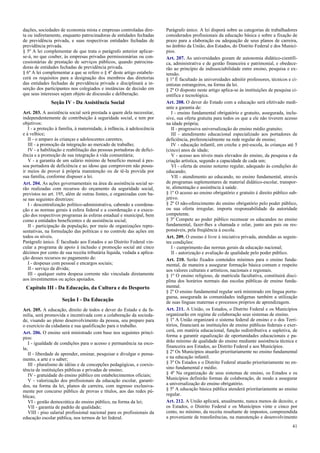 dações, sociedades de economia mista e empresas controladas dire-
ta ou indiretamente, enquanto patrocinadoras de entidades fechadas
de previdência privada, e suas respectivas entidades fechadas de
previdência privada.
§ 5º A lei complementar de que trata o parágrafo anterior aplicar-
se-á, no que couber, às empresas privadas permissionárias ou con-
cessionárias de prestação de serviços públicos, quando patrocina-
doras de entidades fechadas de previdência privada.
§ 6º A lei complementar a que se refere o § 4º deste artigo estabele-
cerá os requisitos para a designação dos membros das diretorias
das entidades fechadas de previdência privada e disciplinará a in-
serção dos participantes nos colegiados e instâncias de decisão em
que seus interesses sejam objeto de discussão e deliberação.
Seção IV - Da Assistência Social
Art. 203. A assistência social será prestada a quem dela necessitar,
independentemente de contribuição à seguridade social, e tem por
objetivos:
I - a proteção à família, à maternidade, à infância, à adolescência
e à velhice;
II - o amparo às crianças e adolescentes carentes;
III - a promoção da integração ao mercado de trabalho;
IV - a habilitação e reabilitação das pessoas portadoras de defici-
ência e a promoção de sua integração à vida comunitária;
V - a garantia de um salário mínimo de benefício mensal à pes-
soa portadora de deficiência e ao idoso que comprovem não possu-
ir meios de prover à própria manutenção ou de tê-la provida por
sua família, conforme dispuser a lei.
Art. 204. As ações governamentais na área da assistência social se-
rão realizadas com recursos do orçamento da seguridade social,
previstos no art. 195, além de outras fontes, e organizadas com ba-
se nas seguintes diretrizes:
I - descentralização político-administrativa, cabendo a coordena-
ção e as normas gerais à esfera federal e a coordenação e a execu-
ção dos respectivos programas às esferas estadual e municipal, bem
como a entidades beneficentes e de assistência social;
II - participação da população, por meio de organizações repre-
sentativas, na formulação das políticas e no controle das ações em
todos os níveis.
Parágrafo único. É facultado aos Estados e ao Distrito Federal vin-
cular a programa de apoio à inclusão e promoção social até cinco
décimos por cento de sua receita tributária líquida, vedada a aplica-
ção desses recursos no pagamento de:
I - despesas com pessoal e encargos sociais;
II - serviço da dívida;
III - qualquer outra despesa corrente não vinculada diretamente
aos investimentos ou ações apoiados.
Capítulo III - Da Educação, da Cultura e do Desporto
Seção I - Da Educação
Art. 205. A educação, direito de todos e dever do Estado e da fa-
mília, será promovida e incentivada com a colaboração da socieda-
de, visando ao pleno desenvolvimento da pessoa, seu preparo para
o exercício da cidadania e sua qualificação para o trabalho.
Art. 206. O ensino será ministrado com base nos seguintes princí-
pios:
I - igualdade de condições para o acesso e permanência na esco-
la;
II - liberdade de aprender, ensinar, pesquisar e divulgar o pensa-
mento, a arte e o saber;
III - pluralismo de idéias e de concepções pedagógicas, e coexis-
tência de instituições públicas e privadas de ensino;
IV - gratuidade do ensino público em estabelecimentos oficiais;
V - valorização dos profissionais da educação escolar, garanti-
dos, na forma da lei, planos de carreira, com ingresso exclusiva-
mente por concurso público de provas e títulos, aos das redes pú-
blicas;
VI - gestão democrática do ensino público, na forma da lei;
VII - garantia de padrão de qualidade;
VIII - piso salarial profissional nacional para os profissionais da
educação escolar pública, nos termos de lei federal.
Parágrafo único. A lei disporá sobre as categorias de trabalhadores
considerados profissionais da educação básica e sobre a fixação de
prazo para a elaboração ou adequação de seus planos de carreira,
no âmbito da União, dos Estados, do Distrito Federal e dos Municí-
pios.
Art. 207. As universidades gozam de autonomia didático-científi-
ca, administrativa e de gestão financeira e patrimonial, e obedece-
rão ao princípio de indissociabilidade entre ensino, pesquisa e ex-
tensão.
§ 1º É facultado às universidades admitir professores, técnicos e ci-
entistas estrangeiros, na forma da lei.
§ 2º O disposto neste artigo aplica-se às instituições de pesquisa ci-
entífica e tecnológica.
Art. 208. O dever do Estado com a educação será efetivado medi-
ante a garantia de:
I - ensino fundamental obrigatório e gratuito, assegurada, inclu-
sive, sua oferta gratuita para todos os que a ele não tiverem acesso
na idade própria;
II - progressiva universalização do ensino médio gratuito;
III - atendimento educacional especializado aos portadores de
deficiência, preferencialmente na rede regular de ensino;
IV - educação infantil, em creche e pré-escola, às crianças até 5
(cinco) anos de idade;
V - acesso aos níveis mais elevados do ensino, da pesquisa e da
criação artística, segundo a capacidade de cada um;
VI - oferta de ensino noturno regular, adequado às condições do
educando;
VII - atendimento ao educando, no ensino fundamental, através
de programas suplementares de material didático-escolar, transpor-
te, alimentação e assistência à saúde.
§ 1º O acesso ao ensino obrigatório e gratuito é direito público sub-
jetivo.
§ 2º O não-oferecimento do ensino obrigatório pelo poder público,
ou sua oferta irregular, importa responsabilidade da autoridade
competente.
§ 3º Compete ao poder público recensear os educandos no ensino
fundamental, fazer-lhes a chamada e zelar, junto aos pais ou res-
ponsáveis, pela freqüência à escola.
Art. 209. O ensino é livre à iniciativa privada, atendidas as seguin-
tes condições:
I - cumprimento das normas gerais da educação nacional;
II - autorização e avaliação de qualidade pelo poder público.
Art. 210. Serão fixados conteúdos mínimos para o ensino funda-
mental, de maneira a assegurar formação básica comum e respeito
aos valores culturais e artísticos, nacionais e regionais.
§ 1º O ensino religioso, de matrícula facultativa, constituirá disci-
plina dos horários normais das escolas públicas de ensino funda-
mental.
§ 2º O ensino fundamental regular será ministrado em língua portu-
guesa, assegurada às comunidades indígenas também a utilização
de suas línguas maternas e processos próprios de aprendizagem.
Art. 211. A União, os Estados, o Distrito Federal e os Municípios
organizarão em regime de colaboração seus sistemas de ensino.
§ 1º A União organizará o sistema federal de ensino e o dos Terri-
tórios, financiará as instituições de ensino públicas federais e exer-
cerá, em matéria educacional, função redistributiva e supletiva, de
forma a garantir equalização de oportunidades educacionais e pa-
drão mínimo de qualidade do ensino mediante assistência técnica e
financeira aos Estados, ao Distrito Federal e aos Municípios.
§ 2º Os Municípios atuarão prioritariamente no ensino fundamental
e na educação infantil.
§ 3º Os Estados e o Distrito Federal atuarão prioritariamente no en-
sino fundamental e médio.
§ 4º Na organização de seus sistemas de ensino, os Estados e os
Municípios definirão formas de colaboração, de modo a assegurar
a universalização do ensino obrigatório.
§ 5º A educação básica pública atenderá prioritariamente ao ensino
regular.
Art. 212. A União aplicará, anualmente, nunca menos de dezoito, e
os Estados, o Distrito Federal e os Municípios vinte e cinco por
cento, no mínimo, da receita resultante de impostos, compreendida
a proveniente de transferências, na manutenção e desenvolvimento
41
 