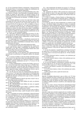 art. 212 da Constituição Federal à manutenção e desenvolvimento
da educação básica e à remuneração condigna dos trabalhadores da
educação, respeitadas as seguintes disposições:
I - a distribuição dos recursos e de responsabilidades entre o Dis-
trito Federal, os Estados e seus Municípios é assegurada mediante a
criação, no âmbito de cada Estado e do Distrito Federal, de um
Fundo de Manutenção e Desenvolvimento da Educação Básica e de
Valorização dos Profissionais da Educação - FUNDEB, de nature-
za contábil;
II - os Fundos referidos no inciso I do caput deste artigo serão
constituídos por 20% (vinte por cento) dos recursos a que se refe-
rem os incisos I, II e III do art. 155; o inciso II do caput do art. 157;
os incisos II, III e IV do caput do art. 158; e as alíneas a e b do in-
ciso I e o inciso II do caput do art. 159, todos da Constituição Fe-
deral, e distribuídos entre cada Estado e seus Municípios, proporci-
onalmente ao número de alunos das diversas etapas e modalidades
da educação básica presencial, matriculados nas respectivas redes,
nos respectivos âmbitos de atuação prioritária estabelecidos nos §§
2º e 3º do art. 211 da Constituição Federal;
III - observadas as garantias estabelecidas nos incisos I, II, III e
IV do caput do art. 208 da Constituição Federal e as metas de uni-
versalização da educação básica estabelecidas no Plano Nacional
de Educação, a lei disporá sobre:
a) a organização dos Fundos, a distribuição proporcional de
seus recursos, as diferenças e as ponderações quanto ao valor anual
por aluno entre etapas e modalidades da educação básica e tipos de
estabelecimento de ensino;
b) a forma de cálculo do valor anual mínimo por aluno;
c) os percentuais máximos de apropriação dos recursos dos
Fundos pelas diversas etapas e modalidades da educação básica,
observados os arts. 208 e 214 da Constituição Federal, bem como
as metas do Plano Nacional de Educação;
d) a fiscalização e o controle dos Fundos;
e) prazo para fixar, em lei específica, piso salarial profissional
nacional para os profissionais do magistério público da educação
básica;
IV - os recursos recebidos à conta dos Fundos instituídos nos ter-
mos do inciso I do caput deste artigo serão aplicados pelos Estados
e Municípios exclusivamente nos respectivos âmbitos de atuação
prioritária, conforme estabelecido nos §§ 2º e 3º do art. 211 da
Constituição Federal;
V - a União complementará os recursos dos Fundos a que se re-
fere o inciso II do caput deste artigo sempre que, no Distrito Fede-
ral e em cada Estado, o valor por aluno não alcançar o mínimo de-
finido nacionalmente, fixado em observância ao disposto no inciso
VII do caput deste artigo, vedada a utilização dos recursos a que se
refere o § 5º do art. 212 da Constituição Federal;
VI - até 10% (dez por cento) da complementação da União pre-
vista no inciso V do caput deste artigo poderá ser distribuída para
os Fundos por meio de programas direcionados para a melhoria da
qualidade da educação, na forma da lei a que se refere o inciso III
do caput deste artigo;
VII - a complementação da União de que trata o inciso V do ca-
put deste artigo será de, no mínimo:
a) R$ 2.000.000.000,00 (dois bilhões de reais), no primeiro
ano de vigência dos Fundos;
b) R$ 3.000.000.000,00 (três bilhões de reais), no segundo
ano de vigência dos Fundos;
c) R$ 4.500.000.000,00 (quatro bilhões e quinhentos milhões
de reais), no terceiro ano de vigência dos Fundos;
d) 10% (dez por cento) do total dos recursos a que se refere o
inciso II do caput deste artigo, a partir do quarto ano de vigência
dos Fundos;
VIII - a vinculação de recursos à manutenção e desenvolvimento
do ensino estabelecida no art. 212 da Constituição Federal suporta-
rá, no máximo, 30% (trinta por cento) da complementação da Uni-
ão, considerando-se para os fins deste inciso os valores previstos
no inciso VII do caput deste artigo;
IX - os valores a que se referem as alíneas a, b, e c do inciso VII
do caput deste artigo serão atualizados, anualmente, a partir da pro-
mulgação desta Emenda Constitucional, de forma a preservar, em
caráter permanente, o valor real da complementação da União;
X - aplica-se à complementação da União o disposto no art. 160
da Constituição Federal;
XI - o não-cumprimento do disposto nos incisos V e VII do ca-
put deste artigo importará crime de responsabilidade da autoridade
competente;
XII - proporção não inferior a 60% (sessenta por cento) de cada
Fundo referido no inciso I do caput deste artigo será destinada ao
pagamento dos profissionais do magistério da educação básica em
efetivo exercício.
§ 1º A União, os Estados, o Distrito Federal e os Municípios deve-
rão assegurar, no financiamento da educação básica, a melhoria da
qualidade de ensino, de forma a garantir padrão mínimo definido
nacionalmente.
§ 2º O valor por aluno do ensino fundamental, no Fundo de cada
Estado e do Distrito Federal, não poderá ser inferior ao praticado
no âmbito do Fundo de Manutenção e Desenvolvimento do Ensino
Fundamental e de Valorização do Magistério - FUNDEF, no ano
anterior à vigência desta Emenda Constitucional.
§ 3º O valor anual mínimo por aluno do ensino fundamental, no
âmbito do Fundo de Manutenção e Desenvolvimento da Educação
Básica e de Valorização dos Profissionais da Educação - FUN-
DEB, não poderá ser inferior ao valor mínimo fixado nacionalmen-
te no ano anterior ao da vigência desta Emenda Constitucional.
§ 4º Para efeito de distribuição de recursos dos Fundos a que se re-
fere o inciso I do caput deste artigo, levar-se-á em conta a totalida-
de das matrículas no ensino fundamental e considerar-se-á para a
educação infantil, para o ensino médio e para a educação de jovens
e adultos 1/3 (um terço) das matrículas no primeiro ano, 2/3 (dois
terços) no segundo ano e sua totalidade a partir do terceiro ano.
§ 5º A porcentagem dos recursos de constituição dos Fundos, con-
forme o inciso II do caput deste artigo, será alcançada gradativa-
mente nos primeiros 3 (três) anos de vigência dos Fundos, da segu-
inte forma:
I - no caso dos impostos e transferências constantes do inciso II
do caput do art. 155; do inciso IV do caput do art. 158; e das alíne-
as a e b do inciso I e do inciso II do caput do art. 159 da Constitui-
ção Federal:
a) 16,66% (dezesseis inteiros e sessenta e seis centésimos por
cento), no primeiro ano;
b) 18,33% (dezoito inteiros e trinta e três centésimos por cen-
to), no segundo ano;
c) 20% (vinte por cento), a partir do terceiro ano;
II - no caso dos impostos e transferências constantes dos incisos
I e III do caput do art. 155; do inciso II do caput do art. 157; e dos
incisos II e III do caput do art. 158 da Constituição Federal:
a) 6,66% (seis inteiros e sessenta e seis centésimos por cento),
no primeiro ano;
b) 13,33% (treze inteiros e trinta e três centésimos por cento),
no segundo ano;
c) 20% (vinte por cento), a partir do terceiro ano.
§ 6º (Revogado).
§ 7º (Revogado).
Art. 61. As entidades educacionais a que se refere o art. 213, bem
como as fundações de ensino e pesquisa cuja criação tenha sido au-
torizada por lei, que preencham os requisitos dos incisos I e II do
referido artigo e que, nos últimos três anos, tenham recebido recur-
sos públicos, poderão continuar a recebê-los, salvo disposição legal
em contrário.
Art. 62. A lei criará o Serviço Nacional de Aprendizagem Rural
nos moldes da legislação relativa ao Serviço Nacional de Aprendi-
zagem Industrial e ao Serviço Nacional de Aprendizagem do Co-
mércio , sem prejuízo das atribuições dos órgãos públicos que atu-
am na área.
Art. 63. É criada uma comissão composta de nove membros, sendo
três do Poder Legislativo, três do Poder Judiciário e três do Poder
Executivo, para promover as comemorações do centenário da pro-
clamação da República e da promulgação da primeira Constituição
republicana do País, podendo, a seu critério, desdobrar-se em tan-
tas subcomissões quantas forem necessárias.
Parágrafo único. No desenvolvimento de suas atribuições, a comis-
são promoverá estudos, debates e avaliações sobre a evolução polí-
tica, social, econômica e cultural do País, podendo articular-se com
os governos estaduais e municipais e com instituições públicas e
privadas que desejem participar dos eventos.
Art. 64. A Imprensa Nacional e demais gráficas da União, dos Es-
53
 
