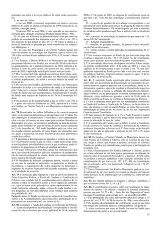 aplicados nas ações e serviços públicos de saúde serão equivalen-
tes:
I - no caso da União:
a) no ano 2000, o montante empenhado em ações e serviços
públicos de saúde no exercício financeiro de 1999 acrescido de, no
mínimo, cinco por cento;
b) do ano 2001 ao ano 2004, o valor apurado no ano anterior,
corrigido pela variação nominal do Produto Interno Bruto - PIB;
II - no caso dos Estados e do Distrito Federal, doze por cento do
produto da arrecadação dos impostos a que se refere o art. 155 e
dos recursos de que tratam os arts. 157 e 159, inciso I, alínea a, e
inciso II, deduzidas as parcelas que forem transferidas aos respecti-
vos Municípios; e
III - no caso dos Municípios e do Distrito Federal, quinze por
cento do produto da arrecadação dos impostos a que se refere o art.
156 e dos recursos de que tratam os arts. 158 e 159, inciso I, alínea
b e § 3º.
§ 1º Os Estados, o Distrito Federal e os Municípios que apliquem
percentuais inferiores aos fixados nos incisos II e III deverão elevá-
los gradualmente, até o exercício financeiro de 2004, reduzida a di-
ferença à razão de, pelo menos, um quinto por ano, sendo que, a
partir de 2000, a aplicação será de pelo menos sete por cento.
§ 2º Dos recursos da União apurados nos termos deste artigo, quin-
ze por cento, no mínimo, serão aplicados nos Municípios, segundo
o critério populacional, em ações e serviços básicos de saúde, na
forma da lei.
§ 3º Os recursos dos Estados, do Distrito Federal e dos Municípios
destinados às ações e serviços públicos de saúde e os transferidos
pela União para a mesma finalidade serão aplicados por meio de
Fundo de Saúde que será acompanhado e fiscalizado por Conselho
de Saúde, sem prejuízo do disposto no art. 74 da Constituição Fe-
deral.
§ 4º Na ausência da lei complementar a que se refere o art. 198, §
3º, a partir do exercício financeiro de 2005, aplicar-se-á à União,
aos Estados, ao Distrito Federal e aos Municípios o disposto neste
artigo.
Art. 78. Ressalvados os créditos definidos em lei como de pequeno
valor, os de natureza alimentícia, os de que trata o art. 33 deste Ato
das Disposições Constitucionais Transitórias e suas complementa-
ções e os que já tiverem os seus respectivos recursos liberados ou
depositados em juízo, os precatórios pendentes na data de promul-
gação desta Emenda e os que decorram de ações iniciais ajuizadas
até 31 de dezembro de 1999 serão liquidados pelo seu valor real,
em moeda corrente, acrescido de juros legais, em prestações anu-
ais, iguais e sucessivas, no prazo máximo de dez anos, permitida a
cessão dos créditos.
§ 1º É permitida a decomposição de parcelas, a critério do credor.
§ 2º As prestações anuais a que se refere o caput deste artigo terão,
se não liquidadas até o final do exercício a que se referem, poder li-
beratório do pagamento de tributos da entidade devedora.
§ 3º O prazo referido no caput deste artigo fica reduzido para dois
anos, nos casos de precatórios judiciais originários de desapropria-
ção de imóvel residencial do credor, desde que comprovadamente
único à época da imissão na posse.
§ 4º O Presidente do Tribunal competente deverá, vencido o prazo
ou em caso de omissão no orçamento, ou preterição ao direito de
precedência, a requerimento do credor, requisitar ou determinar o
seqüestro de recursos financeiros da entidade executada, suficien-
tes à satisfação da prestação.
Art. 79. É instituído, para vigorar até o ano de 2010, no âmbito do
Poder Executivo Federal, o Fundo de Combate e Erradicação da
Pobreza, a ser regulado por lei complementar com o objetivo de vi-
abilizar a todos os brasileiros acesso a níveis dignos de subsistên-
cia, cujos recursos serão aplicados em ações suplementares de nu-
trição, habitação, educação, saúde, reforço de renda familiar e ou-
tros programas de relevante interesse social voltados para melhoria
da qualidade de vida.
Parágrafo único. O Fundo previsto neste artigo terá Conselho Con-
sultivo e de Acompanhamento que conte com a participação de re-
presentantes da sociedade civil, nos termos da lei.
Art. 80. Compõem o Fundo de Combate e Erradicação da Pobreza:
I - a parcela do produto da arrecadação correspondente a um adi-
cional de oito centésimos por cento, aplicável de 18 de junho de
2000 a 17 de junho de 2002, na alíquota da contribuição social de
que trata o art. 75 do Ato das Disposições Constitucionais Transitó-
rias;
II - a parcela do produto da arrecadação correspondente a um
adicional de cinco pontos percentuais na alíquota do Imposto sobre
Produtos Industrializados - IPI, ou do imposto que vier a substituí-
lo, incidente sobre produtos supérfluos e aplicável até a extinção do
Fundo;
III - o produto da arrecadação do imposto de que trata o art. 153,
inciso VII, da Constituição;
IV - dotações orçamentárias;
V - doações, de qualquer natureza, de pessoas físicas ou jurídi-
cas do País ou do exterior;
VI - outras receitas, a serem definidas na regulamentação do re-
ferido Fundo.
§ 1º Aos recursos integrantes do Fundo de que trata este artigo não
se aplica o disposto nos arts. 159 e 167, inciso IV, da Constituição,
assim como qualquer desvinculação de recursos orçamentários.
§ 2º A arrecadação decorrente do disposto no inciso I deste artigo,
no período compreendido entre 18 de junho de 2000 e o início da
vigência da lei complementar a que se refere o art. 79, será inte-
gralmente repassada ao Fundo, preservado o seu valor real, em títu-
los públicos federais, progressivamente resgatáveis após 18 de ju-
nho de 2002, na forma da lei.
Art. 81. É instituído Fundo constituído pelos recursos recebidos
pela União em decorrência da desestatização de sociedades de eco-
nomia mista ou empresas públicas por ela controladas, direta ou in-
diretamente, quando a operação envolver a alienação do respectivo
controle acionário a pessoa ou entidade não integrante da Adminis-
tração Pública, ou de participação societária remanescente após a
alienação, cujos rendimentos, gerados a partir de 18 de junho de
2002, reverterão ao Fundo de Combate e Erradicação de Pobreza.
§ 1º Caso o montante anual previsto nos rendimentos transferidos
ao Fundo de Combate e Erradicação da Pobreza, na forma deste ar-
tigo, não alcance o valor de quatro bilhões de reais, far-se-á com-
plementação na forma do art. 80, inciso IV, do Ato das Disposições
Constitucionais Transitórias.
§ 2º Sem prejuízo do disposto no § 1º, o Poder Executivo poderá
destinar ao Fundo a que se refere êste artigo outras receitas decor-
rentes da alienação de bens da União.
§ 3º A constituição do Fundo a que se refere o caput, a transferên-
cia de recursos ao Fundo de Combate e Erradicação da Pobreza e
as demais disposições referentes ao § 1º deste artigo serão discipli-
nadas em lei, não se aplicando o disposto no art. 165, § 9º, inciso
II, da Constituição.
Art. 82. Os Estados, o Distrito Federal e os Municípios devem ins-
tituir Fundos de Combate à Pobreza, com os recursos de que trata
este artigo e outros que vierem a destinar, devendo os referidos
Fundos ser geridos por entidades que contem com a participação da
sociedade civil.
§ 1º Para o financiamento dos Fundos Estaduais e Distrital, poderá
ser criado adicional de até dois pontos percentuais na alíquota do
Imposto sobre Circulação de Mercadorias e Serviços - ICMS, sobre
os produtos e serviços supérfluos e nas condições definidas na lei
complementar de que trata o art. 155, § 2º, XII, da Constituição,
não se aplicando, sobre este percentual, o disposto no art. 158, IV,
da Constituição.
§ 2º Para o financiamento dos Fundos Municipais, poderá ser cria-
do adicional de até meio ponto percentual na alíquota do Imposto
sobre Serviços ou do imposto que vier a substituí-lo, sobre serviços
supérfluos.
Art. 83. Lei federal definirá os produtos e serviços supérfluos a
que se referem os arts. 80, II, e 82, § 2º.
Art. 84. A contribuição provisória sobre movimentação ou trans-
missão de valores e de créditos e direitos de natureza financeira,
prevista nos arts. 74, 75 e 80, I, deste Ato das Disposições Consti-
tucionais Transitórias, será cobrada até 31 de dezembro de 2004.
§ 1º Fica prorrogada, até a data referida no caput deste artigo, a vi-
gência da Lei nº 9.311, de 24 de outubro de 1996, e suas alterações.
§ 2º Do produto da arrecadação da contribuição social de que trata
este artigo será destinada a parcela correspondente à alíquota de:
I - vinte centésimos por cento ao Fundo Nacional de Saúde, para
financiamento das ações e serviços de saúde;
55
 
