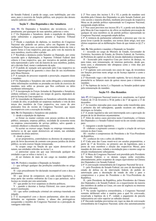 do Senado Federal, à perda do cargo, com inabilitação, por oito
anos, para o exercício de função pública, sem prejuízo das demais
sanções judiciais cabíveis.
Seção V - Dos Deputados e dos Senadores
Art. 53. Os Deputados e Senadores são invioláveis, civil e
penalmente, por quaisquer de suas opiniões, palavras e votos.
§ 1º Os Deputados e Senadores, desde a expedição do diploma,
serão submetidos a julgamento perante o Supremo Tribunal
Federal.
§ 2º Desde a expedição do diploma, os membros do Congresso
Nacional não poderão ser presos, salvo em flagrante de crime
inafiançável. Nesse caso, os autos serão remetidos dentro de vinte e
quatro horas à Casa respectiva, para que, pelo voto da maioria de
seus membros, resolva sobre a prisão.
§ 3º Recebida a denúncia contra Senador ou Deputado, por crime
ocorrido após a diplomação, o Supremo Tribunal Federal dará
ciência à Casa respectiva, que, por iniciativa de partido político
nela representado e pelo voto da maioria de seus membros, poderá,
até a decisão final, sustar o andamento da ação.
§ 4º O pedido de sustação será apreciado pela Casa respectiva no
prazo improrrogável de quarenta e cinco dias do seu recebimento
pela Mesa Diretora.
§ 5º A sustação do processo suspende a prescrição, enquanto durar
o mandato.
§ 6º Os Deputados e Senadores não serão obrigados a testemunhar
sobre informações recebidas ou prestadas em razão do exercício do
mandato, nem sobre as pessoas que lhes confiaram ou deles
receberam informações.
§ 7º A incorporação às Forças Armadas de Deputados e Senadores,
embora militares e ainda que em tempo de guerra, dependerá de
prévia licença da Casa respectiva.
§ 8º As imunidades de Deputados ou Senadores subsistirão durante
o estado de sítio, só podendo ser suspensas mediante o voto de dois
terços dos membros da Casa respectiva, nos casos de atos
praticados fora do recinto do Congresso Nacional, que sejam
incompatíveis com a execução da medida.
Art. 54. Os Deputados e Senadores não poderão:
I - desde a expedição do diploma:
a) firmar ou manter contrato com pessoa jurídica de direito
público, autarquia, empresa pública, sociedade de economia mista
ou empresa concessionária de serviço público, salvo quando o
contrato obedecer a cláusulas uniformes;
b) aceitar ou exercer cargo, função ou emprego remunerado,
inclusive os de que sejam demissíveis ad nutum, nas entidades
constantes da alínea anterior;
II - desde a posse:
a) ser proprietários, controladores ou diretores de empresa que
goze de favor decorrente de contrato com pessoa jurídica de direito
público, ou nela exercer função remunerada;
b) ocupar cargo ou função de que sejam demissíveis ad
nutum, nas entidades referidas no inciso I, a;
c) patrocinar causa em que seja interessada qualquer das
entidades a que se refere o inciso I, a;
d) ser titulares de mais de um cargo ou mandato público
eletivo.
Art. 55. Perderá o mandato o Deputado ou Senador:
I - que infringir qualquer das proibições estabelecidas no artigo
anterior;
II - cujo procedimento for declarado incompatível com o decoro
parlamentar;
III - que deixar de comparecer, em cada sessão legislativa, à
terça parte das sessões ordinárias da Casa a que pertencer, salvo
licença ou missão por esta autorizada;
IV - que perder ou tiver suspensos os direitos políticos;
V - quando o decretar a Justiça Eleitoral, nos casos previstos
nesta Constituição;
VI - que sofrer condenação criminal em sentença transitada em
julgado.
§ 1º É incompatível com o decoro parlamentar, além dos casos
definidos no regimento interno, o abuso das prerrogativas
asseguradas a membro do Congresso Nacional ou a percepção de
vantagens indevidas.
§ 2º Nos casos dos incisos I, II e VI, a perda do mandato será
decidida pela Câmara dos Deputados ou pelo Senado Federal, por
voto secreto e maioria absoluta, mediante provocação da respectiva
Mesa ou de partido político representado no Congresso Nacional,
assegurada ampla defesa.
§ 3º Nos casos previstos nos incisos III a V, a perda será declarada
pela Mesa da Casa respectiva, de ofício ou mediante provocação de
qualquer de seus membros ou de partido político representado no
Congresso Nacional, assegurada ampla defesa.
§ 4º A renúncia de parlamentar submetido a processo que vise ou
possa levar à perda do mandato, nos termos deste artigo, terá seus
efeitos suspensos até as deliberações finais de que tratam os §§ 2º e
3º.
Art. 56. Não perderá o mandato o Deputado ou Senador:
I - investido no cargo de Ministro de Estado, Governador de
Território, Secretário de Estado, do Distrito Federal, de Território,
de Prefeitura de capital ou chefe de missão diplomática temporária;
II - licenciado pela respectiva Casa por motivo de doença, ou
para tratar, sem remuneração, de interesse particular, desde que,
neste caso, o afastamento não ultrapasse cento e vinte dias por
sessão legislativa.
§ 1º O suplente será convocado nos casos de vaga, de investidura
em funções previstas neste artigo ou de licença superior a cento e
vinte dias.
§ 2º Ocorrendo vaga e não havendo suplente, far-se-á eleição para
preenchê-la se faltarem mais de quinze meses para o término do
mandato.
§ 3º Na hipótese do inciso I, o Deputado ou Senador poderá optar
pela remuneração do mandato.
Seção VI - Das Reuniões
Art. 57. O Congresso Nacional reunir-se-á, anualmente, na Capital
Federal, de 15 de fevereiro a 30 de junho e de 1º de agosto a 15 de
dezembro.
§ 1º As reuniões marcadas para essas datas serão transferidas para
o primeiro dia útil subseqüente, quando recaírem em sábados,
domingos ou feriados.
§ 2º A sessão legislativa não será interrompida sem a aprovação do
projeto de lei de diretrizes orçamentárias.
§ 3º Além de outros casos previstos nesta Constituição, a Câmara
dos Deputados e o Senado Federal reunir-se-ão em sessão conjunta
para:
I - inaugurar a sessão legislativa;
II - elaborar o regimento comum e regular a criação de serviços
comuns às duas Casas;
III - receber o compromisso do Presidente e do Vice-Presidente
da República;
IV - conhecer do veto e sobre ele deliberar.
§ 4º Cada uma das Casas reunir-se-á em sessões preparatórias, a
partir de 1º de fevereiro, no primeiro ano da legislatura, para a
posse de seus membros e eleição das respectivas Mesas, para
mandato de dois anos, vedada a recondução para o mesmo cargo na
eleição imediatamente subseqüente.
§ 5º A Mesa do Congresso Nacional será presidida pelo Presidente
do Senado Federal, e os demais cargos serão exercidos,
alternadamente, pelos ocupantes de cargos equivalentes na Câmara
dos Deputados e no Senado Federal.
§ 6º A convocação extraordinária do Congresso Nacional far-se-á:
I - pelo Presidente do Senado Federal, em caso de decretação de
estado de defesa ou de intervenção federal, de pedido de
autorização para a decretação de estado de sítio e para o
compromisso e a posse do Presidente e do Vice-Presidente da
República;
II - pelo Presidente da República, pelos Presidentes da Câmara
dos Deputados e do Senado Federal, ou a requerimento da maioria
dos membros de ambas as Casas, em caso de urgência ou interesse
público relevante.
§ 7º Na sessão legislativa extraordinária, o Congresso Nacional
somente deliberará sobre a matéria para a qual foi convocado,
ressalvada a hipótese do § 8º, vedado o pagamento de parcela
indenizatória em valor superior ao subsídio mensal.
§ 8º Havendo medidas provisórias em vigor na data de convocação
extraordinária do Congresso Nacional, serão elas automaticamente
17
 