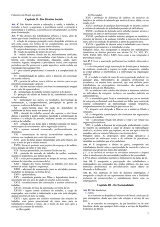 Federativa do Brasil seja parte.
Capítulo II - Dos Direitos Sociais
Art. 6º São direitos sociais a educação, a saúde, o trabalho, a
moradia, o lazer, a segurança, a previdência social, a proteção à
maternidade e à infância, a assistência aos desamparados, na forma
desta Constituição.
Art. 7º São direitos dos trabalhadores urbanos e rurais, além de
outros que visem à melhoria de sua condição social:
I - relação de emprego protegida contra despedida arbitrária ou
sem justa causa, nos termos de lei complementar, que preverá
indenização compensatória, dentre outros direitos;
II - seguro-desemprego, em caso de desemprego involuntário;
III - fundo de garantia do tempo de serviço;
IV - salário mínimo, fixado em lei, nacionalmente unificado,
capaz de atender às suas necessidades vitais básicas e às de sua
família com moradia, alimentação, educação, saúde, lazer,
vestuário, higiene, transporte e previdência social, com reajustes
periódicos que lhe preservem o poder aquisitivo, sendo vedada sua
vinculação para qualquer fim;
V - piso salarial proporcional à extensão e à complexidade do
trabalho;
VI - irredutibilidade do salário, salvo o disposto em convenção
ou acordo coletivo;
VII - garantia de salário, nunca inferior ao mínimo, para os que
percebem remuneração variável;
VIII - décimo terceiro salário com base na remuneração integral
ou no valor da aposentadoria;
IX - remuneração do trabalho noturno superior à do diurno;
X - proteção do salário na forma da lei, constituindo crime sua
retenção dolosa;
XI - participação nos lucros, ou resultados, desvinculada da
remuneração, e, excepcionalmente, participação na gestão da
empresa, conforme definido em lei;
XII - salário-família pago em razão do dependente do
trabalhador de baixa renda nos termos da lei;
XIII - duração do trabalho normal não superior a oito horas
diárias e quarenta e quatro semanais, facultada a compensação de
horários e a redução da jornada, mediante acordo ou convenção
coletiva de trabalho;
XIV - jornada de seis horas para o trabalho realizado em turnos
ininterruptos de revezamento, salvo negociação coletiva;
XV - repouso semanal remunerado, preferencialmente aos
domingos;
XVI - remuneração do serviço extraordinário superior, no
mínimo, em cinqüenta por cento à do normal;
XVII - gozo de férias anuais remuneradas com, pelo menos, um
terço a mais do que o salário normal;
XVIII - licença à gestante, sem prejuízo do emprego e do salário,
com a duração de cento e vinte dias;
XIX - licença-paternidade, nos termos fixados em lei;
XX - proteção do mercado de trabalho da mulher, mediante
incentivos específicos, nos termos da lei;
XXI - aviso prévio proporcional ao tempo de serviço, sendo no
mínimo de trinta dias, nos termos da lei;
XXII - redução dos riscos inerentes ao trabalho, por meio de
normas de saúde, higiene e segurança;
XXIII - adicional de remuneração para as atividades penosas,
insalubres ou perigosas, na forma da lei;
XXIV - aposentadoria;
XXV - assistência gratuita aos filhos e dependentes desde o
nascimento até seis anos de idade em creches e pré-escolas;
XXVI - reconhecimento das convenções e acordos coletivos de
trabalho;
XXVII - proteção em face da automação, na forma da lei;
XXVIII - seguro contra acidentes de trabalho, a cargo do
empregador, sem excluir a indenização a que este está obrigado,
quando incorrer em dolo ou culpa;
XXIX - ação, quanto aos créditos resultantes das relações de
trabalho, com prazo prescricional de cinco anos para os
trabalhadores urbanos e rurais, até o limite de dois anos após a
extinção do contrato de trabalho;
a) (Revogada).
b) (Revogada).
XXX - proibição de diferença de salários, de exercício de
funções e de critério de admissão por motivo de sexo, idade, cor ou
estado civil;
XXXI - proibição de qualquer discriminação no tocante a salário
e critérios de admissão do trabalhador portador de deficiência;
XXXII - proibição de distinção entre trabalho manual, técnico e
intelectual ou entre os profissionais respectivos;
XXXIII - proibição de trabalho noturno, perigoso ou insalubre a
menores de dezoito e de qualquer trabalho a menores de dezesseis
anos, salvo na condição de aprendiz, a partir de quatorze anos;
XXXIV - igualdade de direitos entre o trabalhador com vínculo
empregatício permanente e o trabalhador avulso.
Parágrafo único. São assegurados à categoria dos trabalhadores
domésticos os direitos previstos nos incisos IV, VI, VIII, XV,
XVII, XVIII, XIX, XXI e XXIV, bem como a sua integração à
previdência social.
Art. 8º É livre a associação profissional ou sindical, observado o
seguinte:
I - a lei não poderá exigir autorização do Estado para a fundação
de sindicato, ressalvado o registro no órgão competente, vedadas
ao poder público a interferência e a intervenção na organização
sindical;
II - é vedada a criação de mais de uma organização sindical, em
qualquer grau, representativa de categoria profissional ou
econômica, na mesma base territorial, que será definida pelos
trabalhadores ou empregadores interessados, não podendo ser
inferior à área de um Município;
III - ao sindicato cabe a defesa dos direitos e interesses coletivos
ou individuais da categoria, inclusive em questões judiciais ou
administrativas;
IV - a assembléia geral fixará a contribuição que, em se tratando
de categoria profissional, será descontada em folha, para custeio do
sistema confederativo da representação sindical respectiva,
independentemente da contribuição prevista em lei;
V - ninguém será obrigado a filiar-se ou a manter-se filiado a
sindicato;
VI - é obrigatória a participação dos sindicatos nas negociações
coletivas de trabalho;
VII - o aposentado filiado tem direito a votar e ser votado nas
organizações sindicais;
VIII - é vedada a dispensa do empregado sindicalizado a partir
do registro da candidatura a cargo de direção ou representação
sindical e, se eleito, ainda que suplente, até um ano após o final do
mandato, salvo se cometer falta grave nos termos da lei.
Parágrafo único. As disposições deste artigo aplicam-se à
organização de sindicatos rurais e de colônias de pescadores,
atendidas as condições que a lei estabelecer.
Art. 9º É assegurado o direito de greve, competindo aos
trabalhadores decidir sobre a oportunidade de exercê-lo e sobre os
interesses que devam por meio dele defender.
§ 1º A lei definirá os serviços ou atividades essenciais e disporá
sobre o atendimento das necessidades inadiáveis da comunidade.
§ 2º Os abusos cometidos sujeitam os responsáveis às penas da lei.
Art. 10. É assegurada a participação dos trabalhadores e
empregadores nos colegiados dos órgãos públicos em que seus
interesses profissionais ou previdenciários sejam objeto de
discussão e deliberação.
Art. 11. Nas empresas de mais de duzentos empregados, é
assegurada a eleição de um representante destes com a finalidade
exclusiva de promover-lhes o entendimento direto com os
empregadores.
Capítulo III - Da Nacionalidade
Art. 12. São brasileiros:
I - natos:
a) os nascidos na República Federativa do Brasil, ainda que de
pais estrangeiros, desde que estes não estejam a serviço de seu
país;
b) os nascidos no estrangeiro, de pai brasileiro ou de mãe
brasileira, desde que qualquer deles esteja a serviço da República
Federativa do Brasil;
7
 