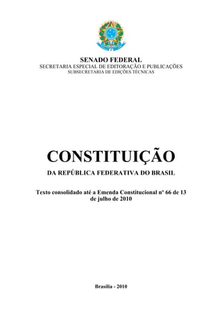 SENADO FEDERAL
 SECRETARIA ESPECIAL DE EDITORAÇÃO E PUBLICAÇÕES
            SUBSECRETARIA DE EDIÇÕES TÉCNICAS




    CONSTITUIÇÃO
    DA REPÚBLICA FEDERATIVA DO BRASIL


Texto consolidado até a Emenda Constitucional nº 66 de 13
                     de julho de 2010




                      Brasília - 2010
 