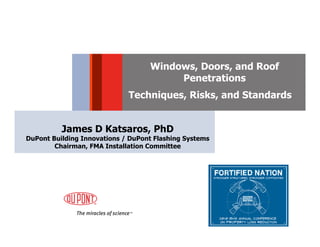 Windows, Doors, and Roof
                                        Penetrations
                             Techniques, Risks, and Standards


          James D Katsaros, PhD
DuPont Building Innovations / DuPont Flashing Systems
        Chairman, FMA Installation Committee
 