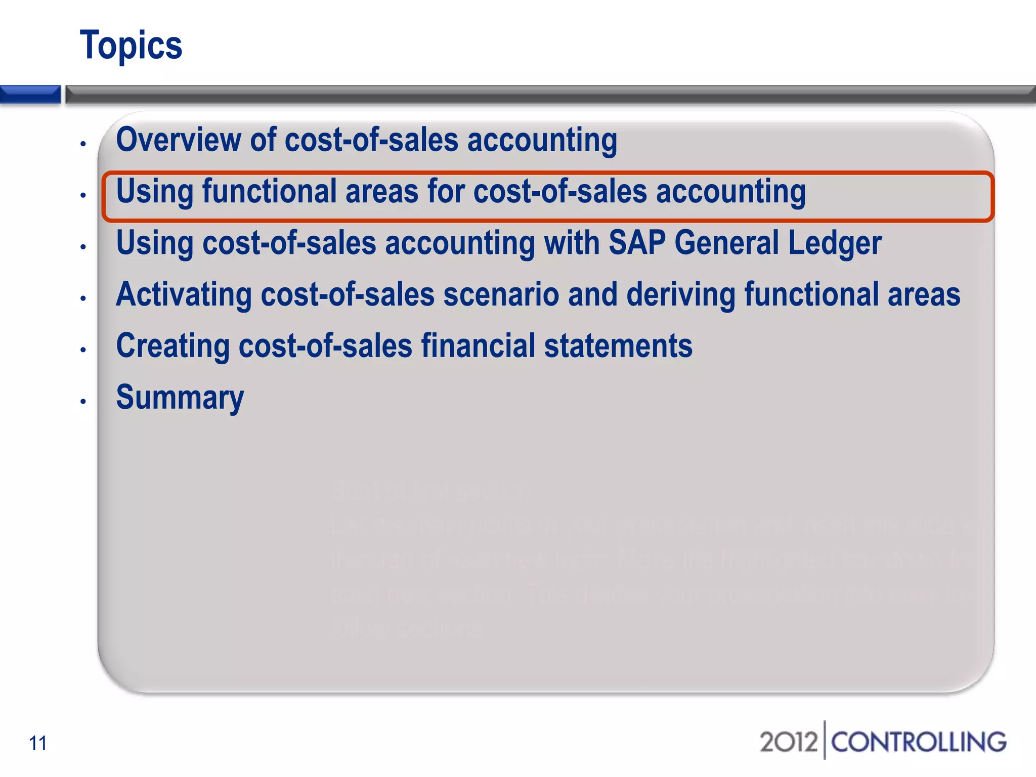 Topics
• Overview of cost-of-sales accounting
• Using functional areas for cost-of-sales accounting
• Using cost-of-sales accounting with SAP General Ledger
• Activating cost-of-sales scenario and deriving functional areas
• Creating cost-of-sales financial statements
• Summary
11
Start of first section:
List the main points in your presentation and insert this slide at
the start of each new topic. Move the highlighted box down for
each new section. This divides your presentation into easy to
follow sections.
 
