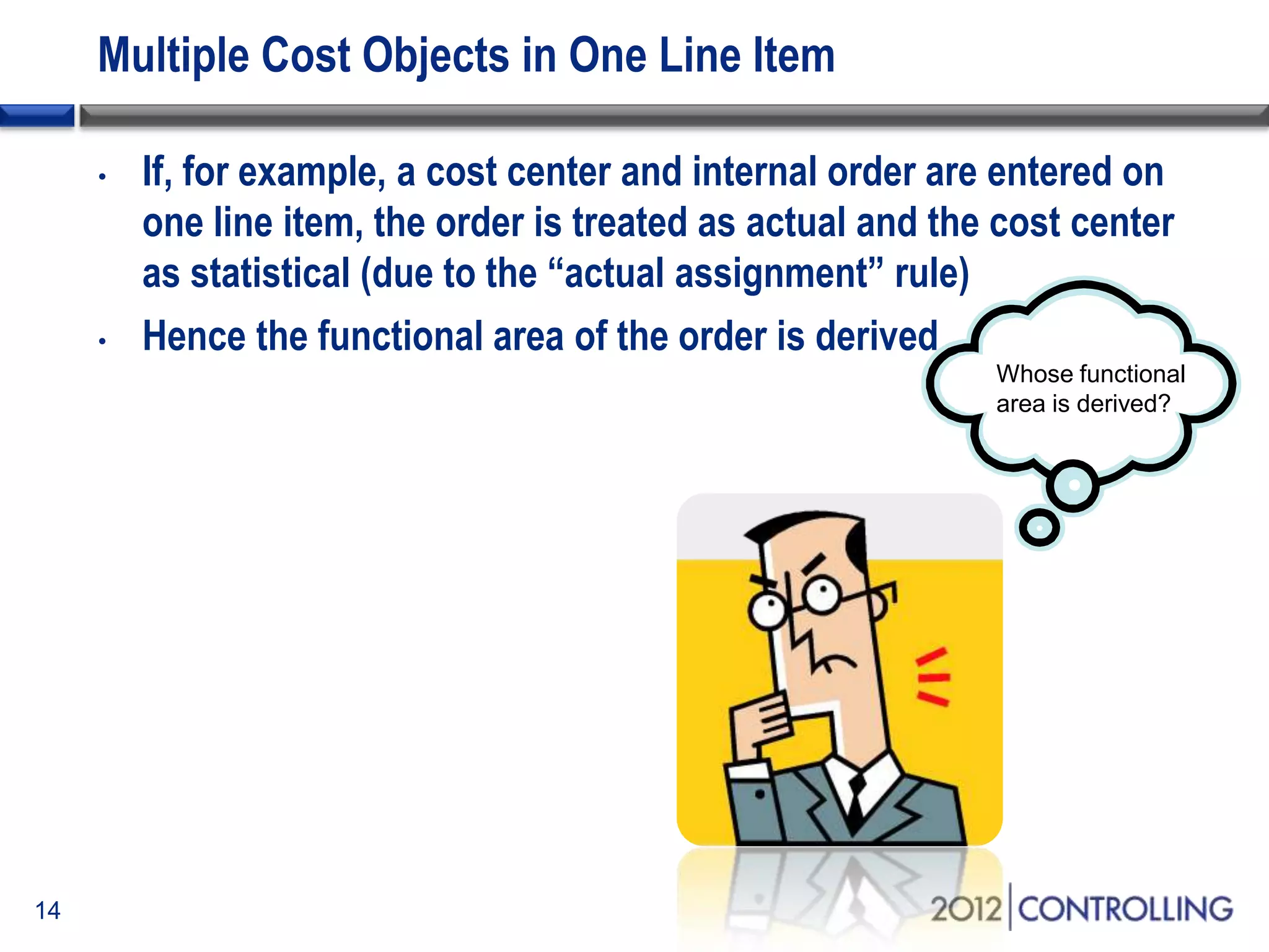 Multiple Cost Objects in One Line Item
• If, for example, a cost center and internal order are entered on
one line item, the order is treated as actual and the cost center
as statistical (due to the “actual assignment” rule)
• Hence the functional area of the order is derived
14
Whose functional
area is derived?
 