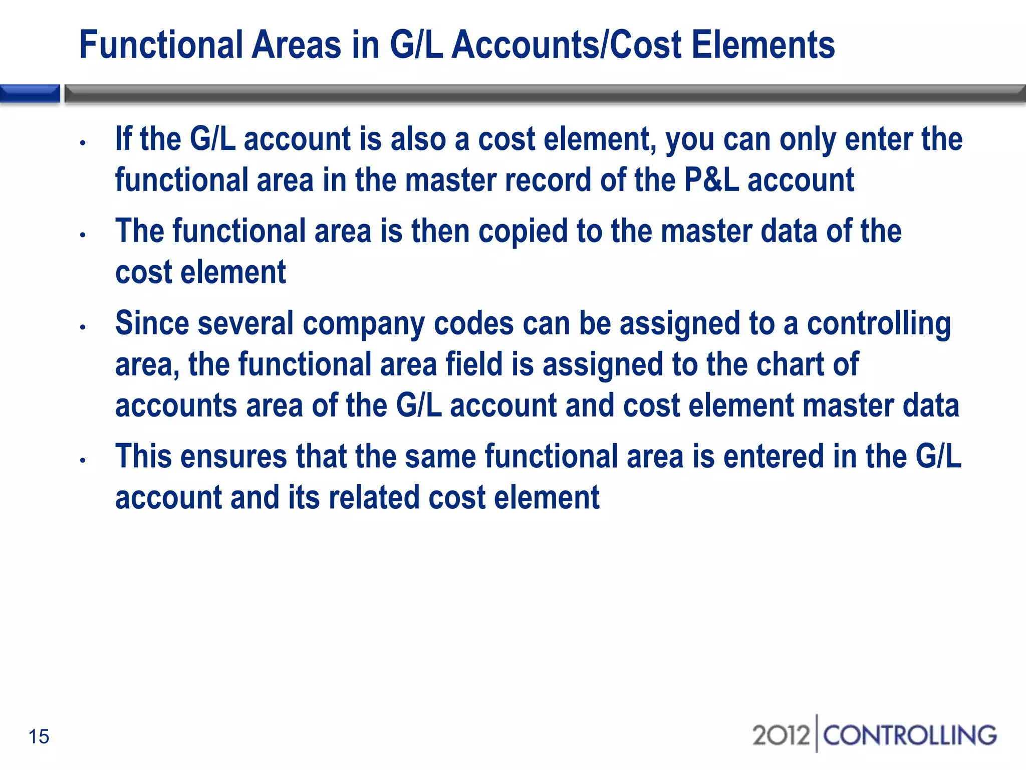 Functional Areas in G/L Accounts/Cost Elements
• If the G/L account is also a cost element, you can only enter the
functional area in the master record of the P&L account
• The functional area is then copied to the master data of the
cost element
• Since several company codes can be assigned to a controlling
area, the functional area field is assigned to the chart of
accounts area of the G/L account and cost element master data
• This ensures that the same functional area is entered in the G/L
account and its related cost element
15
 