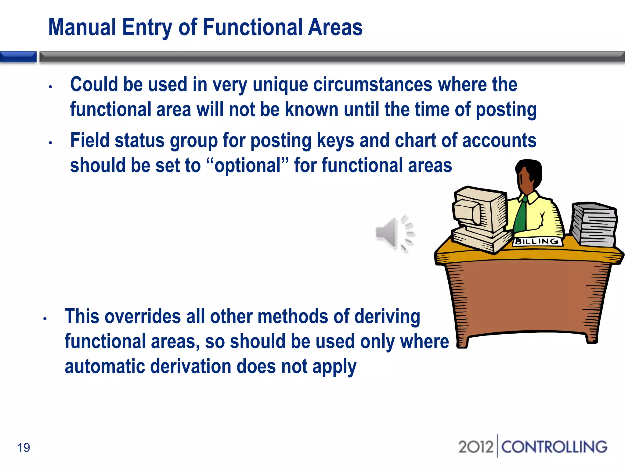 Manual Entry of Functional Areas
• Could be used in very unique circumstances where the
functional area will not be known until the time of posting
• Field status group for posting keys and chart of accounts
should be set to “optional” for functional areas
19
• This overrides all other methods of deriving
functional areas, so should be used only where
automatic derivation does not apply
 