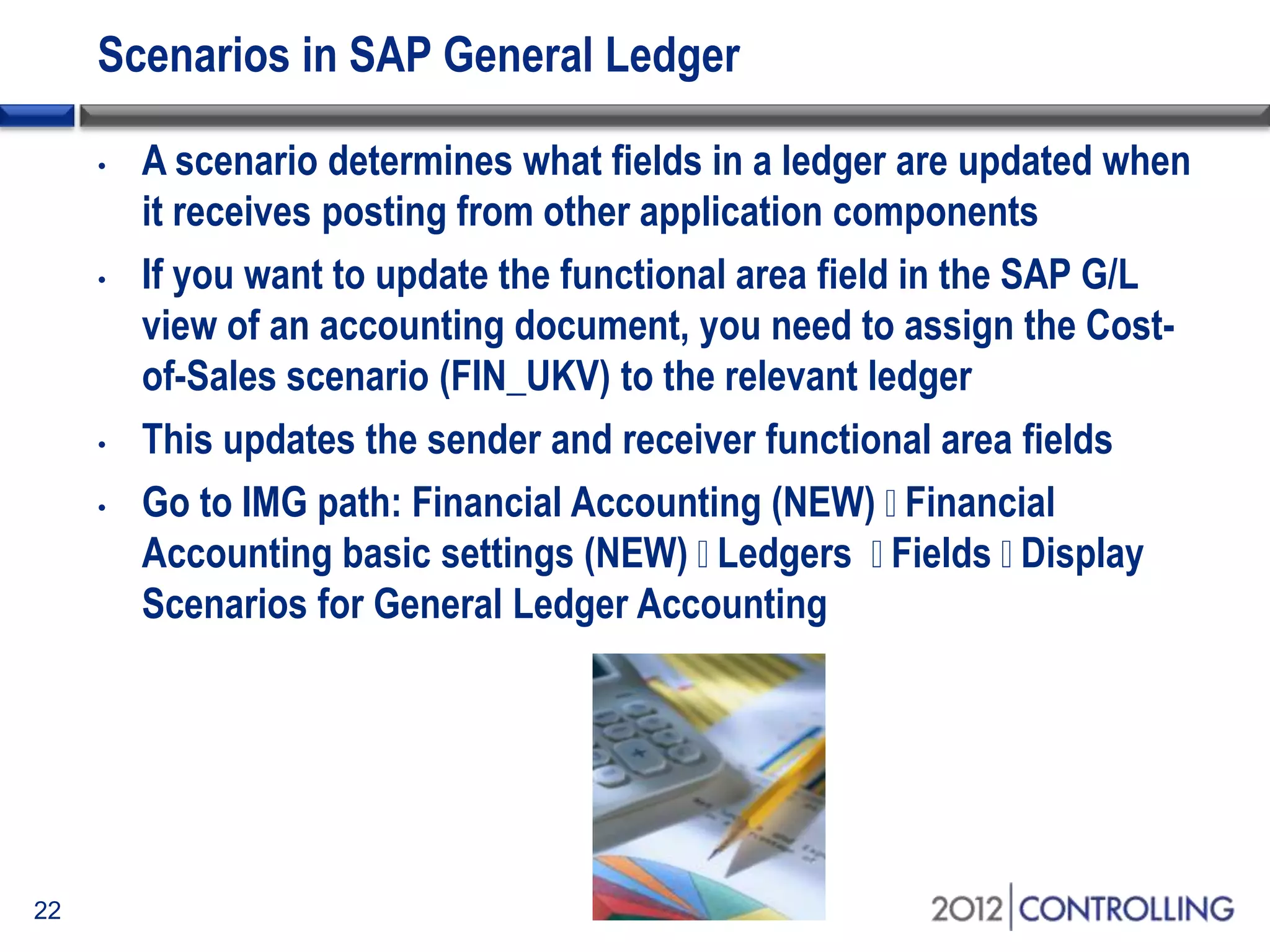 Scenarios in SAP General Ledger
• A scenario determines what fields in a ledger are updated when
it receives posting from other application components
• If you want to update the functional area field in the SAP G/L
view of an accounting document, you need to assign the Cost-
of-Sales scenario (FIN_UKV) to the relevant ledger
• This updates the sender and receiver functional area fields
• Go to IMG path: Financial Accounting (NEW) Financial
Accounting basic settings (NEW) Ledgers Fields Display
Scenarios for General Ledger Accounting
22
 