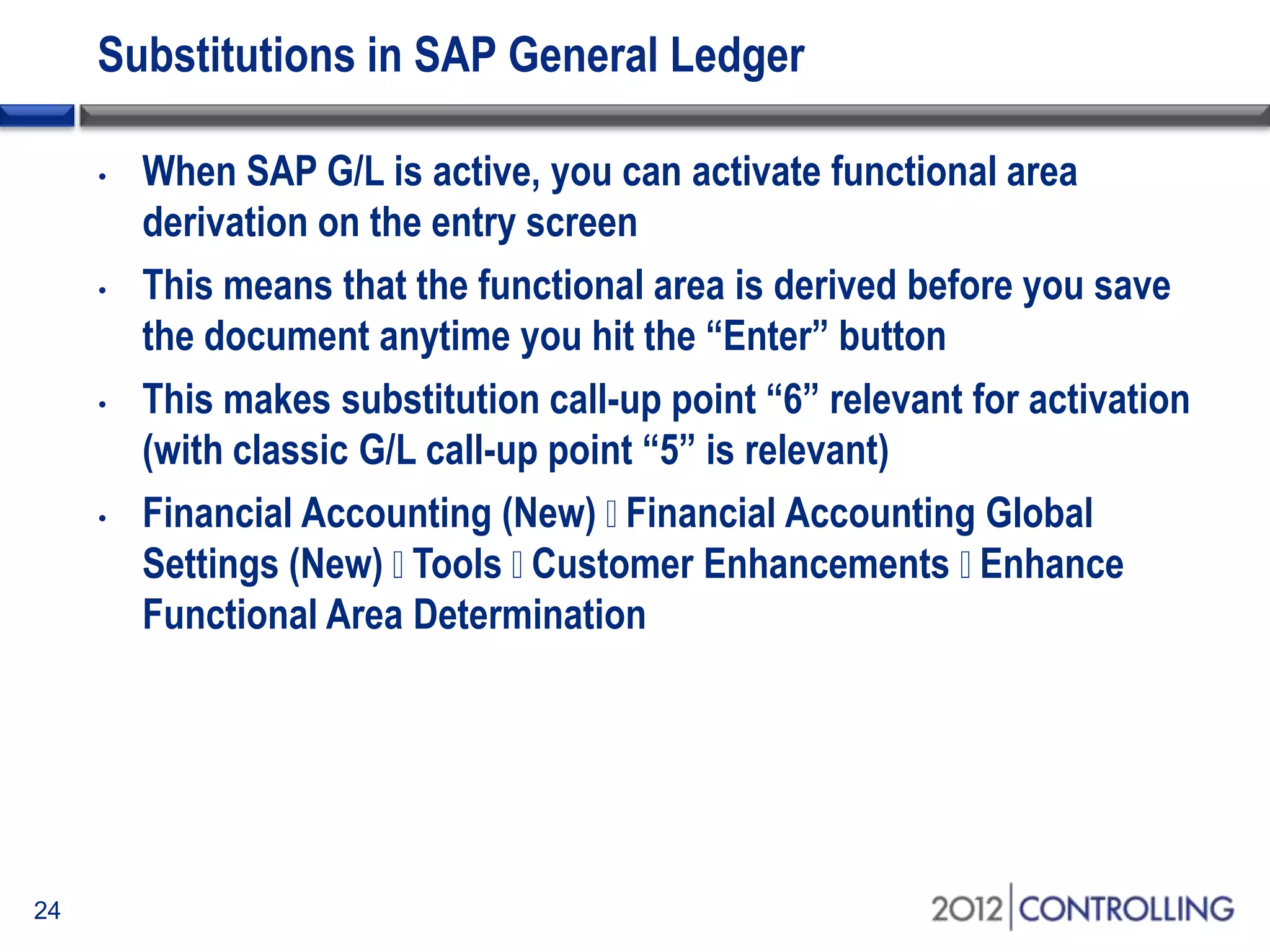 Substitutions in SAP General Ledger
• When SAP G/L is active, you can activate functional area
derivation on the entry screen
• This means that the functional area is derived before you save
the document anytime you hit the “Enter” button
• This makes substitution call-up point “6” relevant for activation
(with classic G/L call-up point “5” is relevant)
• Financial Accounting (New) Financial Accounting Global
Settings (New) Tools Customer Enhancements Enhance
Functional Area Determination
24
 