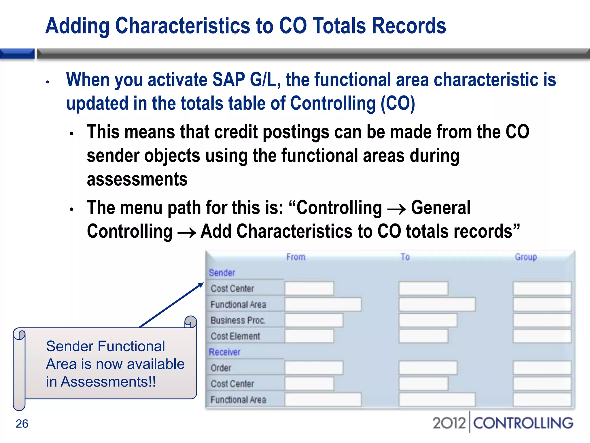 Adding Characteristics to CO Totals Records
• When you activate SAP G/L, the functional area characteristic is
updated in the totals table of Controlling (CO)
• This means that credit postings can be made from the CO
sender objects using the functional areas during
assessments
• The menu path for this is: “Controlling  General
Controlling  Add Characteristics to CO totals records”
26
Sender Functional
Area is now available
in Assessments!!
 
