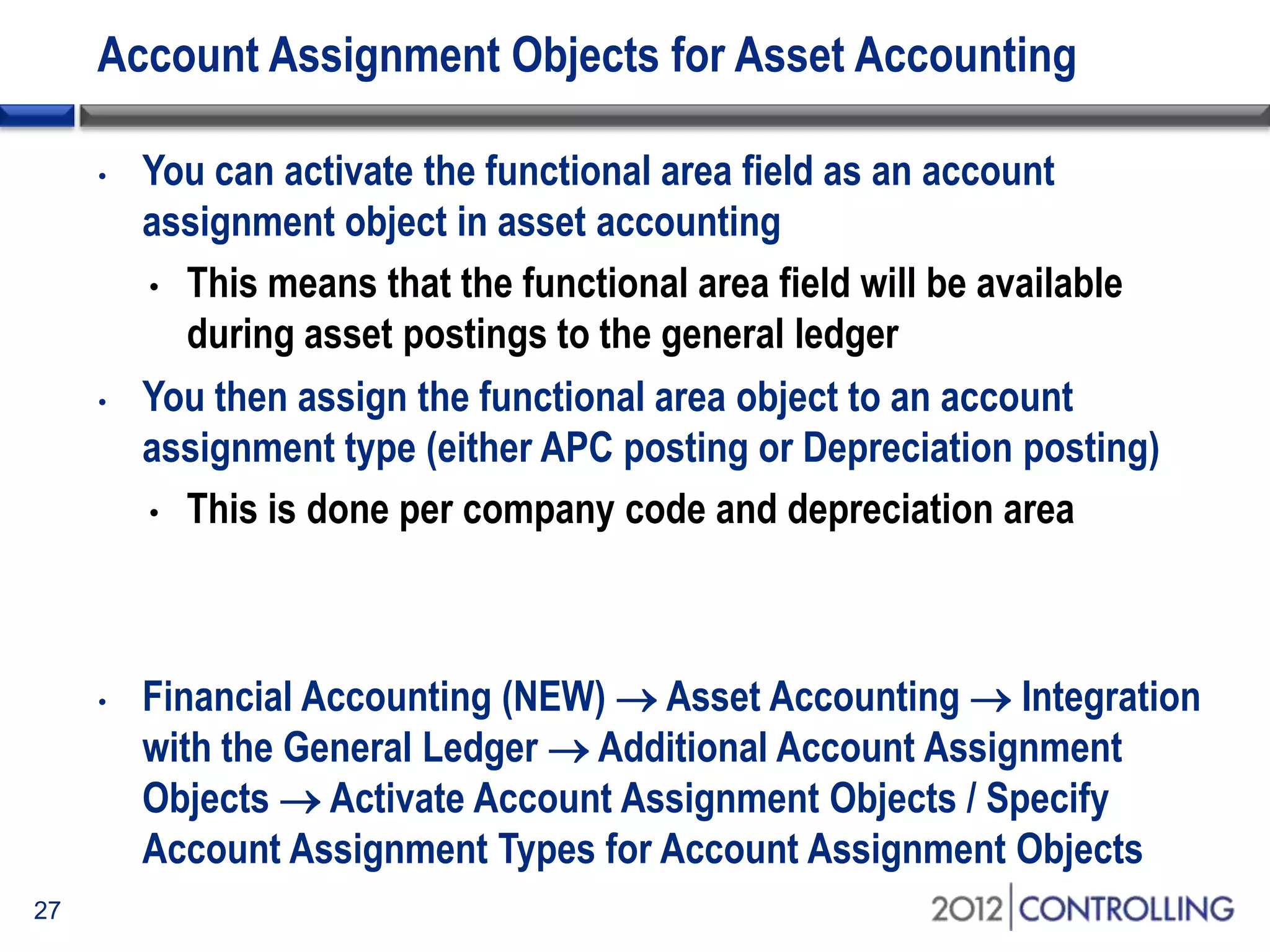 Account Assignment Objects for Asset Accounting
• You can activate the functional area field as an account
assignment object in asset accounting
• This means that the functional area field will be available
during asset postings to the general ledger
• You then assign the functional area object to an account
assignment type (either APC posting or Depreciation posting)
• This is done per company code and depreciation area
• Financial Accounting (NEW)  Asset Accounting  Integration
with the General Ledger  Additional Account Assignment
Objects  Activate Account Assignment Objects / Specify
Account Assignment Types for Account Assignment Objects
27
 
