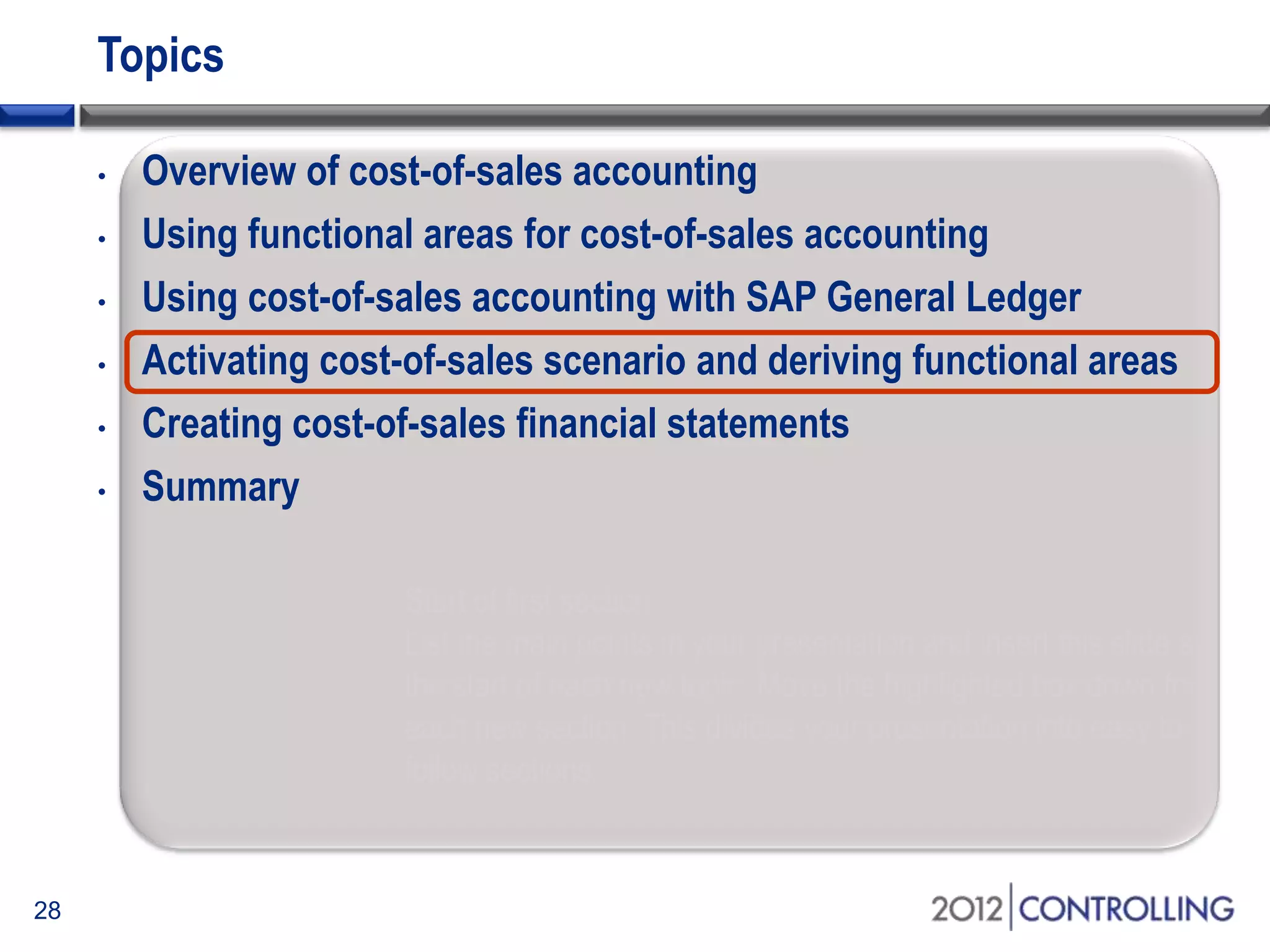 Topics
• Overview of cost-of-sales accounting
• Using functional areas for cost-of-sales accounting
• Using cost-of-sales accounting with SAP General Ledger
• Activating cost-of-sales scenario and deriving functional areas
• Creating cost-of-sales financial statements
• Summary
28
Start of first section:
List the main points in your presentation and insert this slide at
the start of each new topic. Move the highlighted box down for
each new section. This divides your presentation into easy to
follow sections.
 