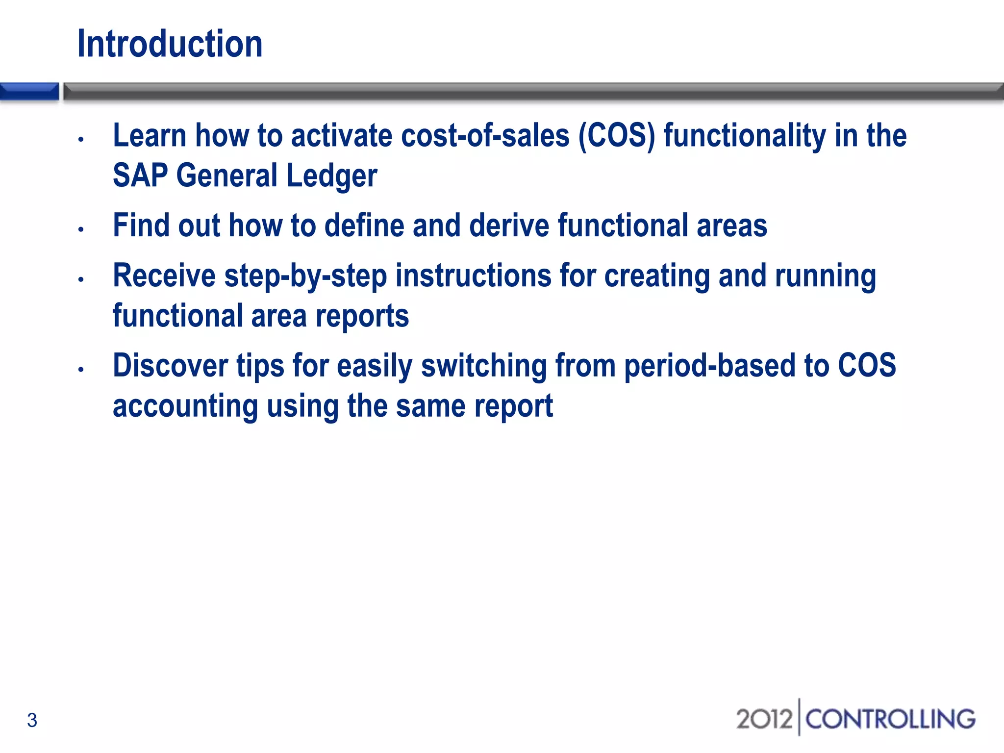 Introduction
3
• Learn how to activate cost-of-sales (COS) functionality in the
SAP General Ledger
• Find out how to define and derive functional areas
• Receive step-by-step instructions for creating and running
functional area reports
• Discover tips for easily switching from period-based to COS
accounting using the same report
 