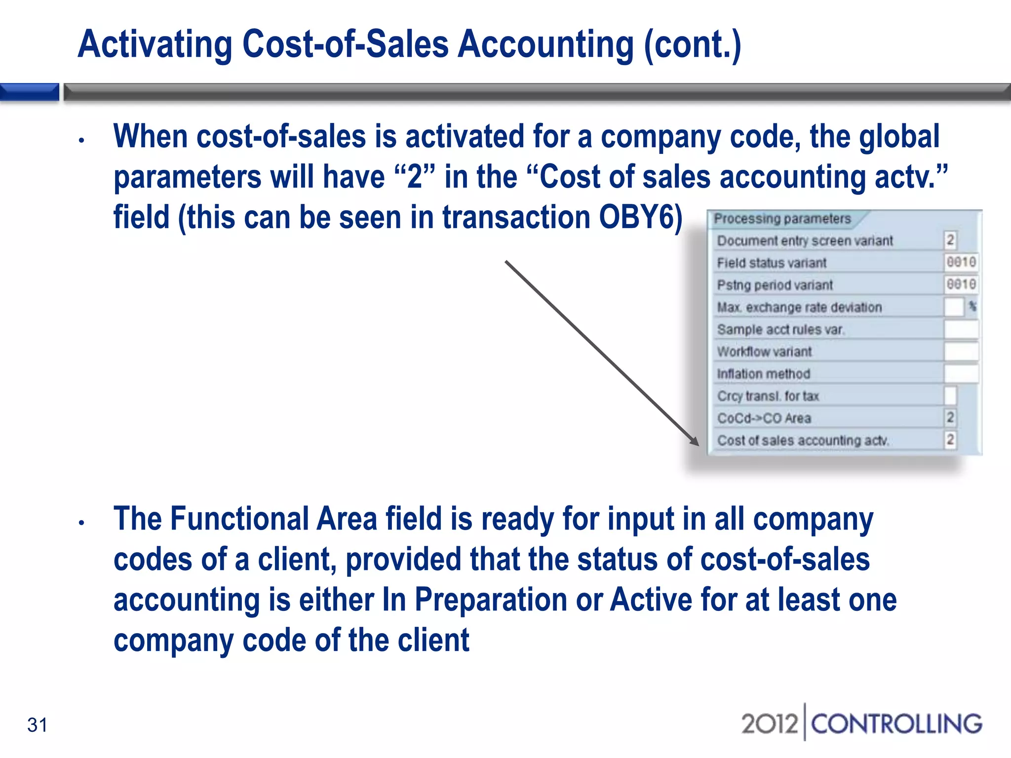 Activating Cost-of-Sales Accounting (cont.)
31
• When cost-of-sales is activated for a company code, the global
parameters will have “2” in the “Cost of sales accounting actv.”
field (this can be seen in transaction OBY6)
• The Functional Area field is ready for input in all company
codes of a client, provided that the status of cost-of-sales
accounting is either In Preparation or Active for at least one
company code of the client
 