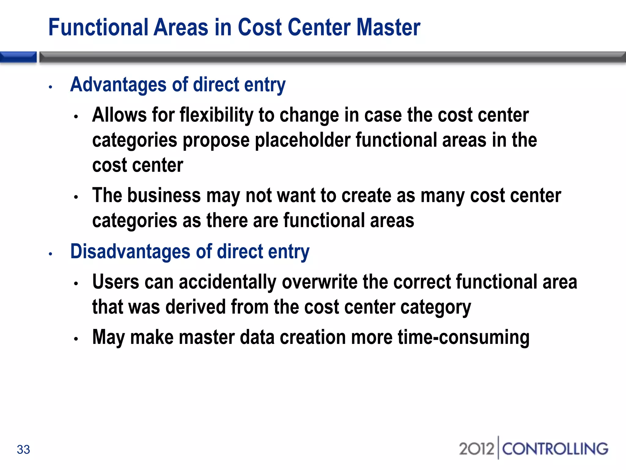 Functional Areas in Cost Center Master
33
• Advantages of direct entry
• Allows for flexibility to change in case the cost center
categories propose placeholder functional areas in the
cost center
• The business may not want to create as many cost center
categories as there are functional areas
• Disadvantages of direct entry
• Users can accidentally overwrite the correct functional area
that was derived from the cost center category
• May make master data creation more time-consuming
 