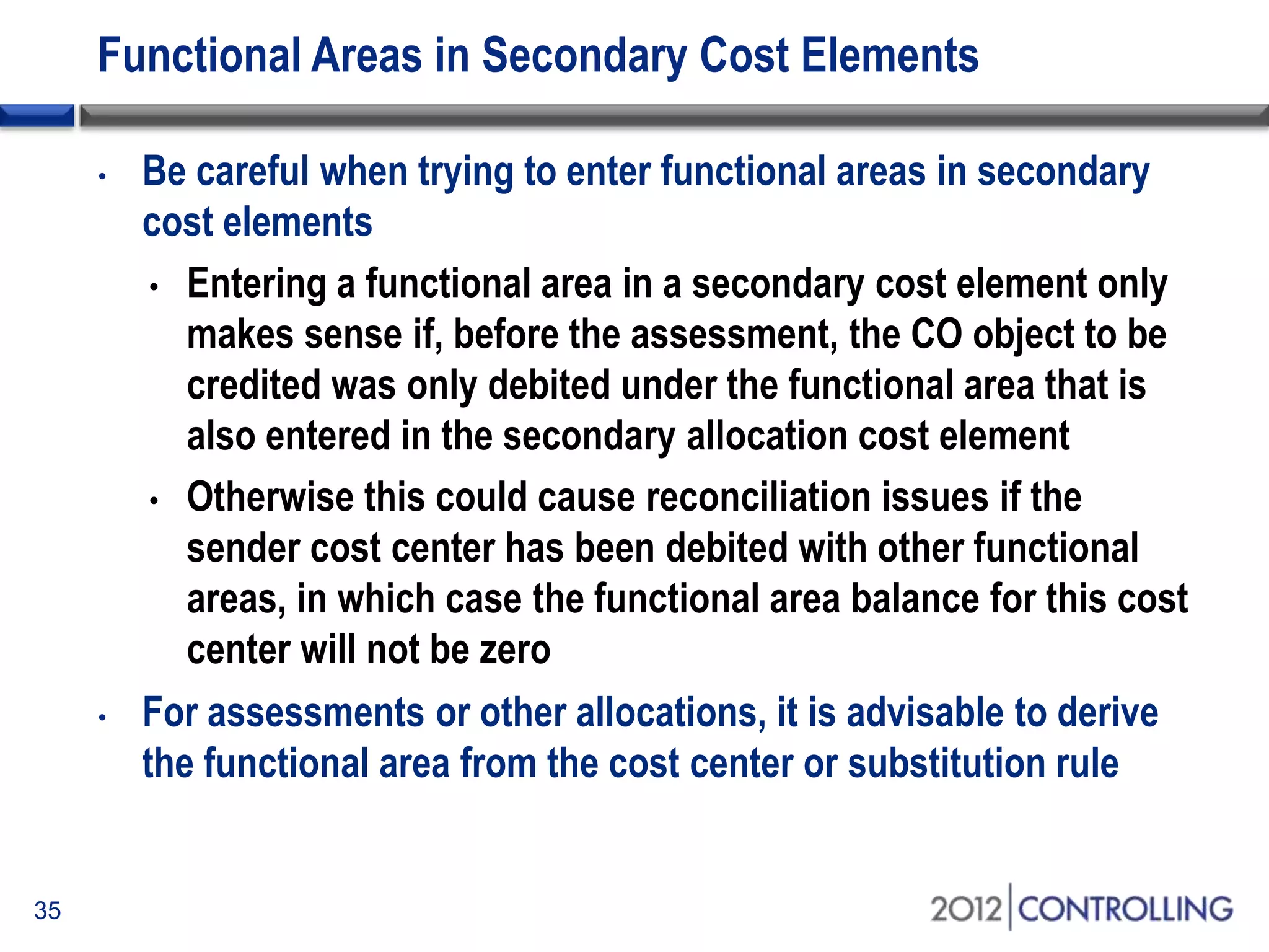 Functional Areas in Secondary Cost Elements
35
• Be careful when trying to enter functional areas in secondary
cost elements
• Entering a functional area in a secondary cost element only
makes sense if, before the assessment, the CO object to be
credited was only debited under the functional area that is
also entered in the secondary allocation cost element
• Otherwise this could cause reconciliation issues if the
sender cost center has been debited with other functional
areas, in which case the functional area balance for this cost
center will not be zero
• For assessments or other allocations, it is advisable to derive
the functional area from the cost center or substitution rule
 