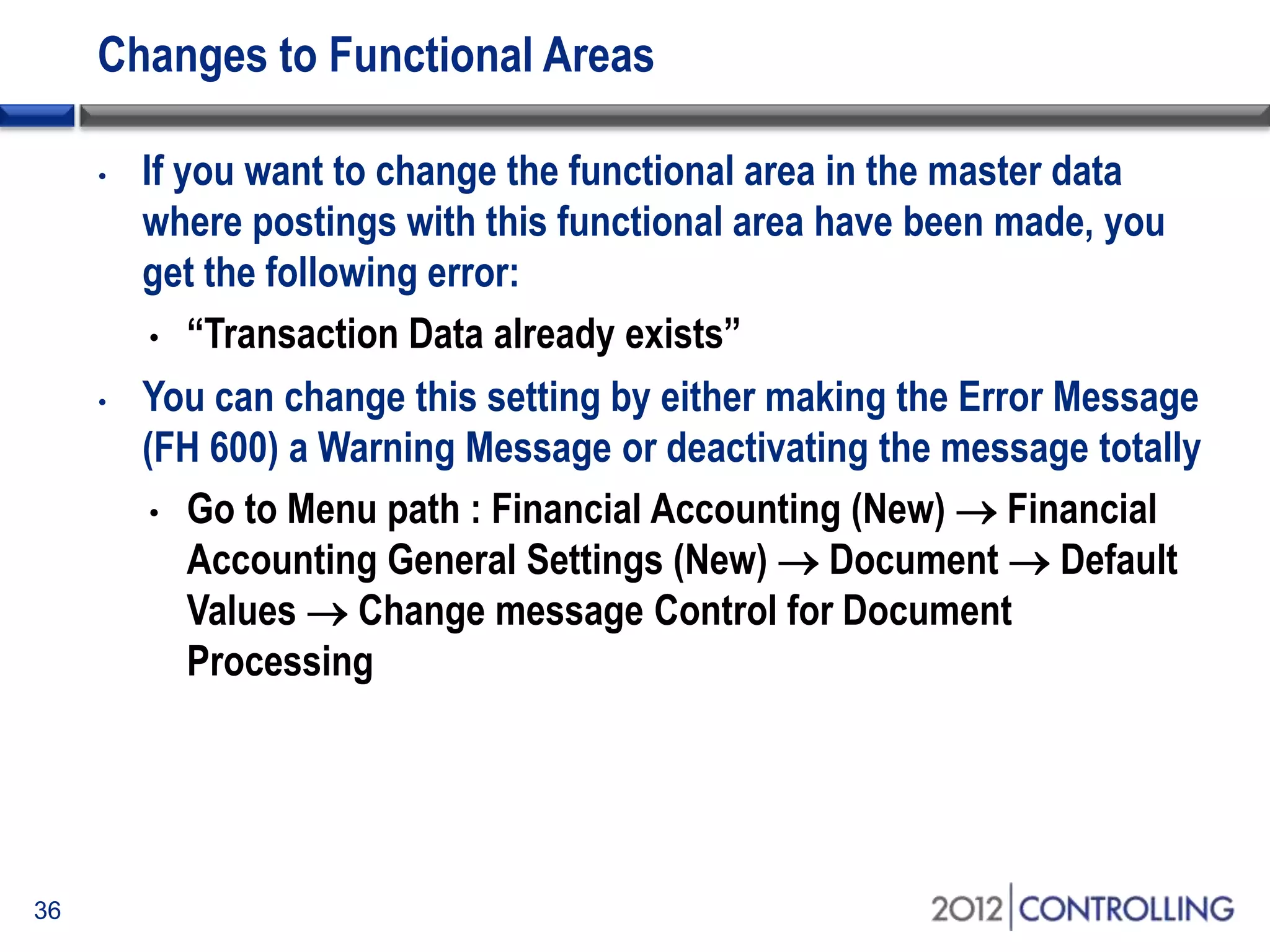 Changes to Functional Areas
36
• If you want to change the functional area in the master data
where postings with this functional area have been made, you
get the following error:
• “Transaction Data already exists”
• You can change this setting by either making the Error Message
(FH 600) a Warning Message or deactivating the message totally
• Go to Menu path : Financial Accounting (New)  Financial
Accounting General Settings (New)  Document  Default
Values  Change message Control for Document
Processing
 