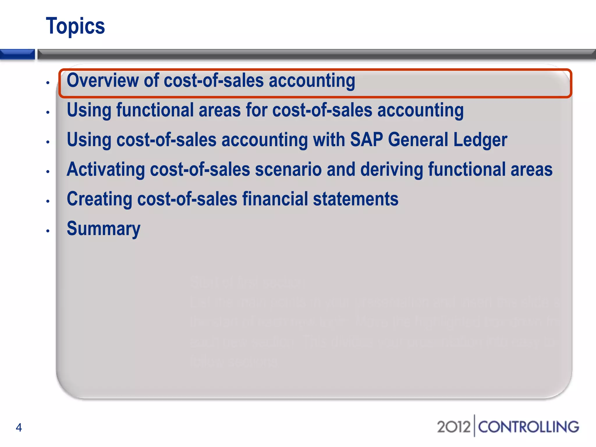 Topics
• Overview of cost-of-sales accounting
• Using functional areas for cost-of-sales accounting
• Using cost-of-sales accounting with SAP General Ledger
• Activating cost-of-sales scenario and deriving functional areas
• Creating cost-of-sales financial statements
• Summary
4
Start of first section:
List the main points in your presentation and insert this slide at
the start of each new topic. Move the highlighted box down for
each new section. This divides your presentation into easy to
follow sections.
 