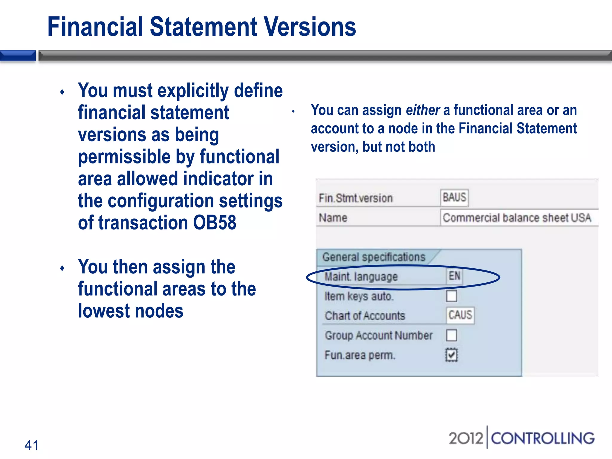 41
Financial Statement Versions
 You must explicitly define
financial statement
versions as being
permissible by functional
area allowed indicator in
the configuration settings
of transaction OB58
 You then assign the
functional areas to the
lowest nodes
• You can assign either a functional area or an
account to a node in the Financial Statement
version, but not both
 
