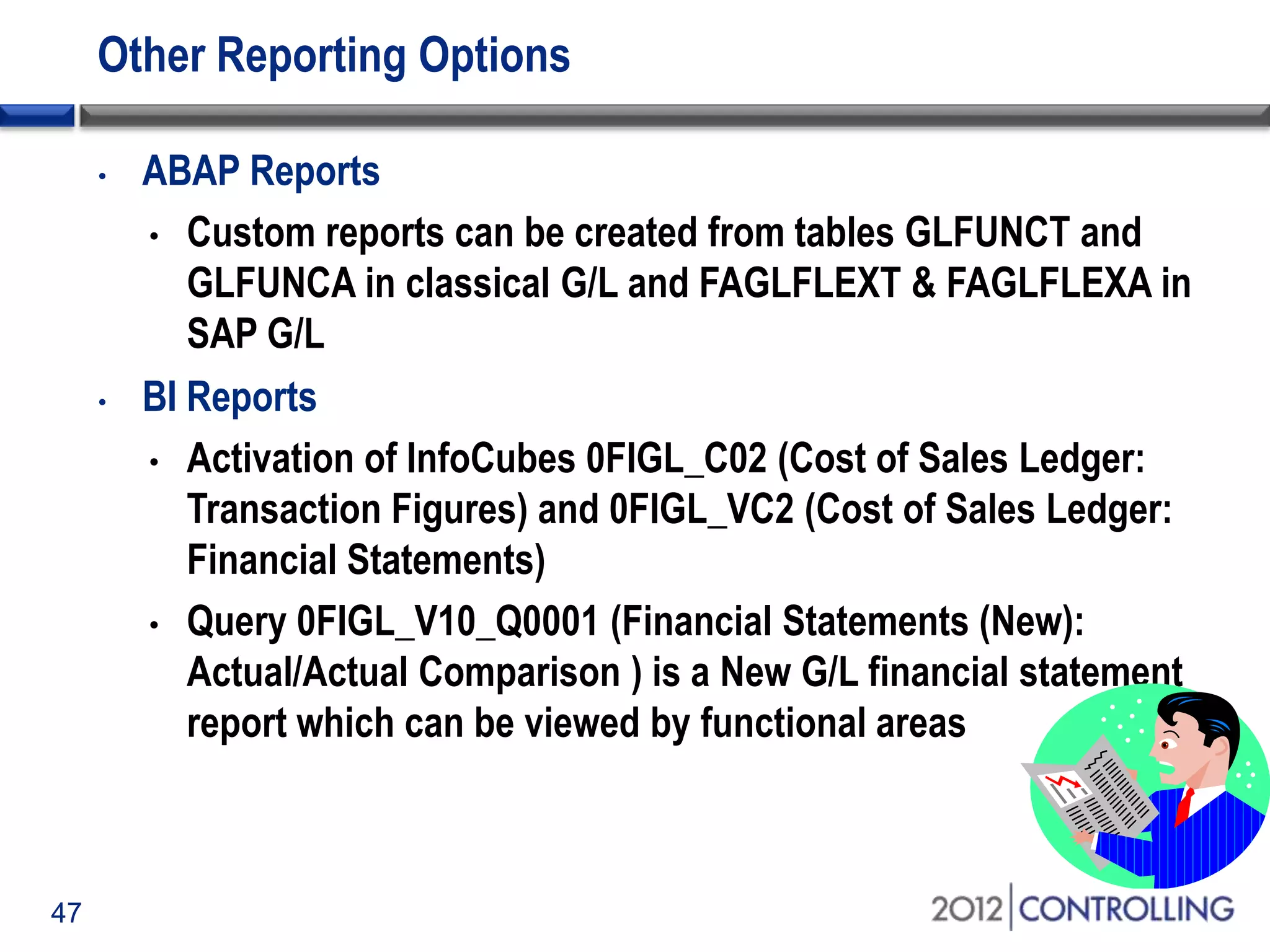 47
Other Reporting Options
• ABAP Reports
• Custom reports can be created from tables GLFUNCT and
GLFUNCA in classical G/L and FAGLFLEXT & FAGLFLEXA in
SAP G/L
• BI Reports
• Activation of InfoCubes 0FIGL_C02 (Cost of Sales Ledger:
Transaction Figures) and 0FIGL_VC2 (Cost of Sales Ledger:
Financial Statements)
• Query 0FIGL_V10_Q0001 (Financial Statements (New):
Actual/Actual Comparison ) is a New G/L financial statement
report which can be viewed by functional areas
 
