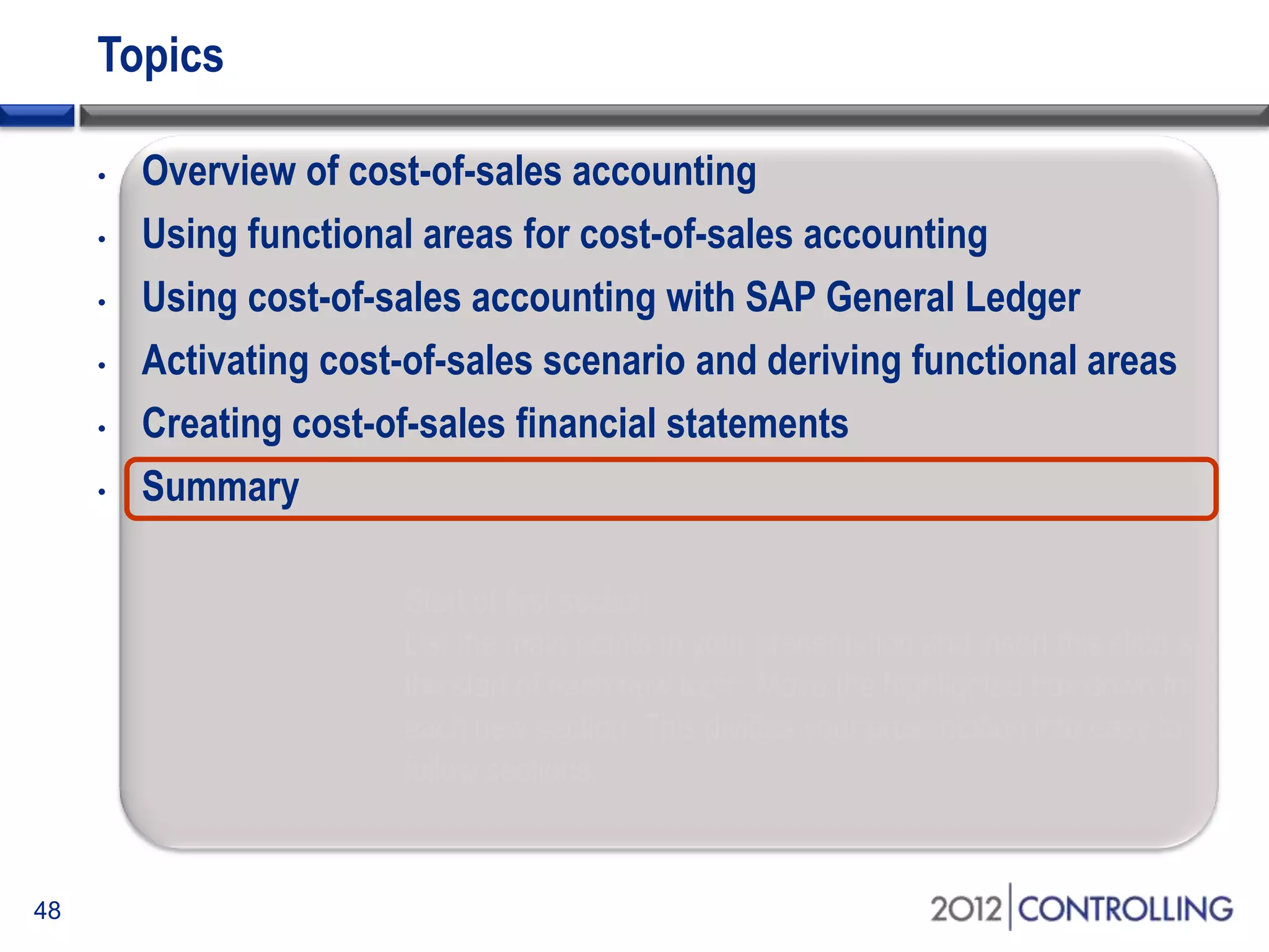 Topics
48
• Overview of cost-of-sales accounting
• Using functional areas for cost-of-sales accounting
• Using cost-of-sales accounting with SAP General Ledger
• Activating cost-of-sales scenario and deriving functional areas
• Creating cost-of-sales financial statements
• Summary
Start of first section:
List the main points in your presentation and insert this slide at
the start of each new topic. Move the highlighted box down for
each new section. This divides your presentation into easy to
follow sections.
 