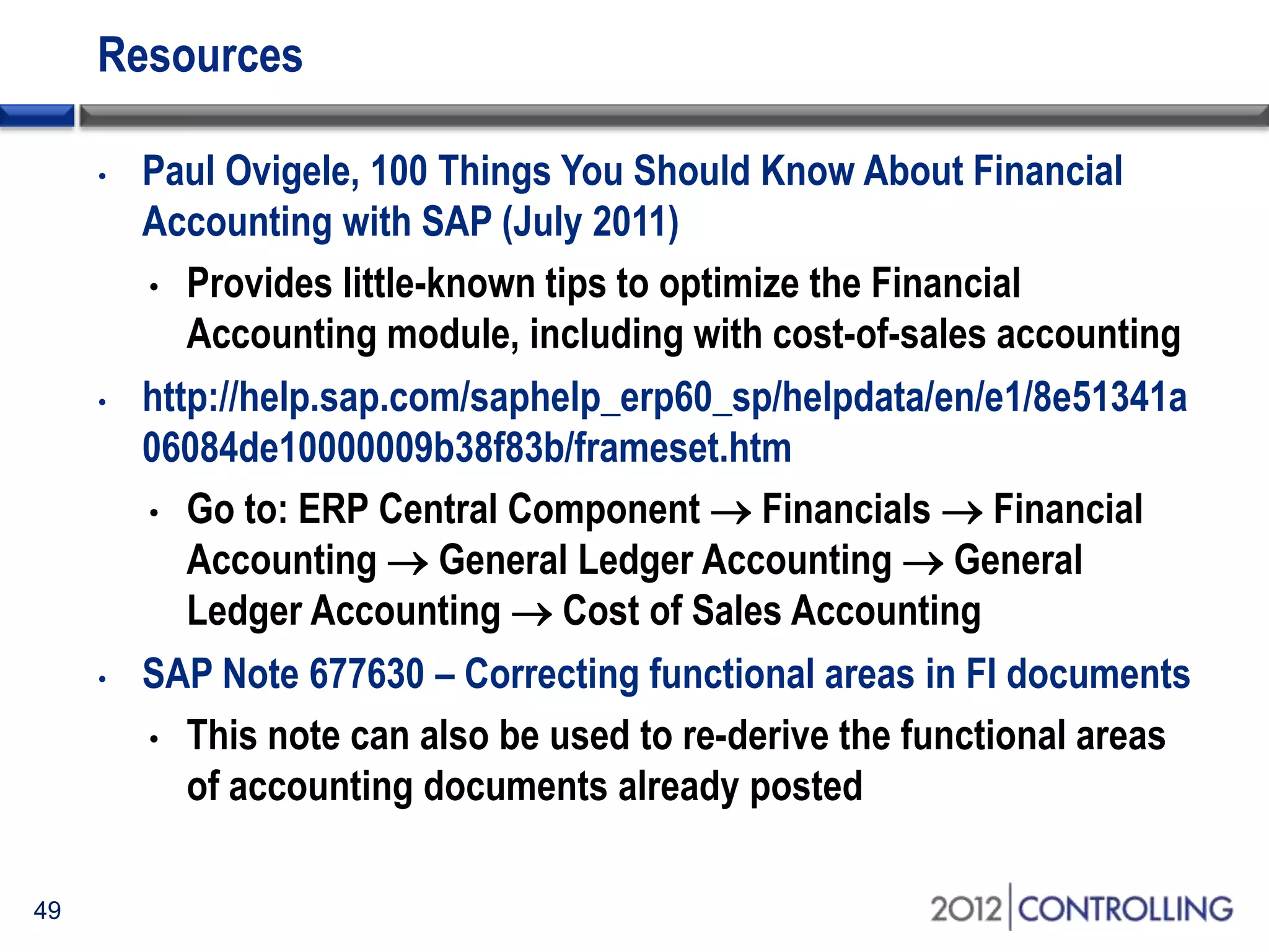 Resources
• Paul Ovigele, 100 Things You Should Know About Financial
Accounting with SAP (July 2011)
• Provides little-known tips to optimize the Financial
Accounting module, including with cost-of-sales accounting
• http://help.sap.com/saphelp_erp60_sp/helpdata/en/e1/8e51341a
06084de10000009b38f83b/frameset.htm
• Go to: ERP Central Component  Financials  Financial
Accounting  General Ledger Accounting  General
Ledger Accounting  Cost of Sales Accounting
• SAP Note 677630 – Correcting functional areas in FI documents
• This note can also be used to re-derive the functional areas
of accounting documents already posted
49
 