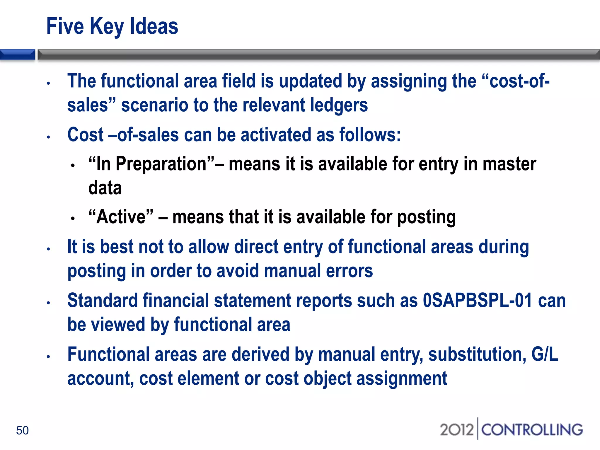 Five Key Ideas
• The functional area field is updated by assigning the “cost-of-
sales” scenario to the relevant ledgers
• Cost –of-sales can be activated as follows:
• “In Preparation”– means it is available for entry in master
data
• “Active” – means that it is available for posting
• It is best not to allow direct entry of functional areas during
posting in order to avoid manual errors
• Standard financial statement reports such as 0SAPBSPL-01 can
be viewed by functional area
• Functional areas are derived by manual entry, substitution, G/L
account, cost element or cost object assignment
50
 