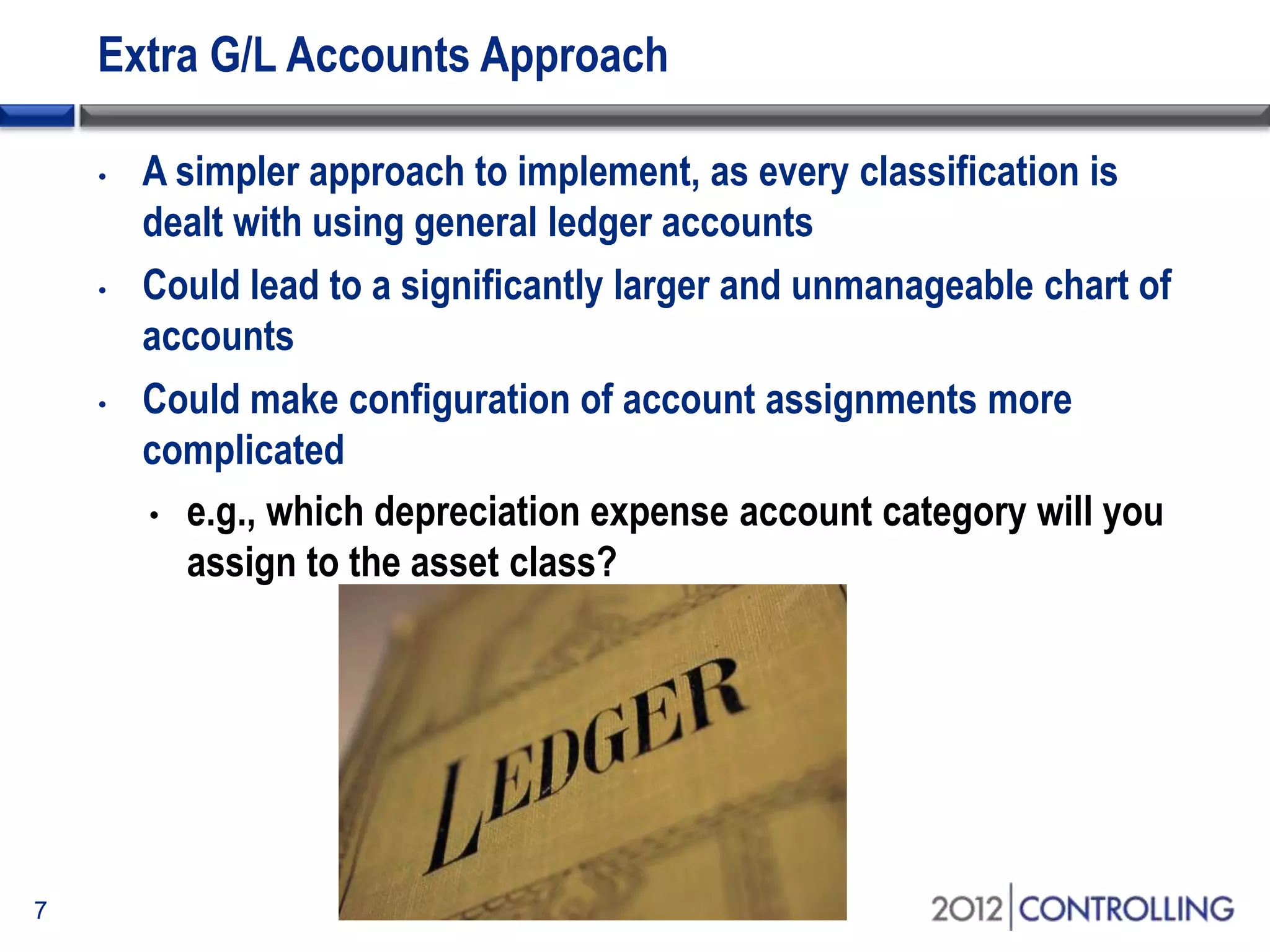 Extra G/L Accounts Approach
• A simpler approach to implement, as every classification is
dealt with using general ledger accounts
• Could lead to a significantly larger and unmanageable chart of
accounts
• Could make configuration of account assignments more
complicated
• e.g., which depreciation expense account category will you
assign to the asset class?
7
 