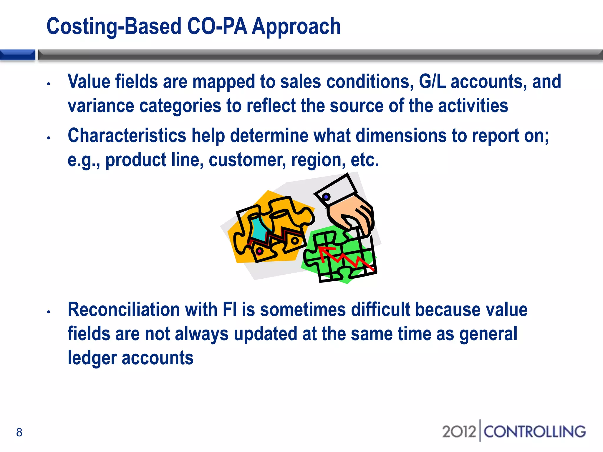 Costing-Based CO-PA Approach
• Value fields are mapped to sales conditions, G/L accounts, and
variance categories to reflect the source of the activities
• Characteristics help determine what dimensions to report on;
e.g., product line, customer, region, etc.
• Reconciliation with FI is sometimes difficult because value
fields are not always updated at the same time as general
ledger accounts
8
 
