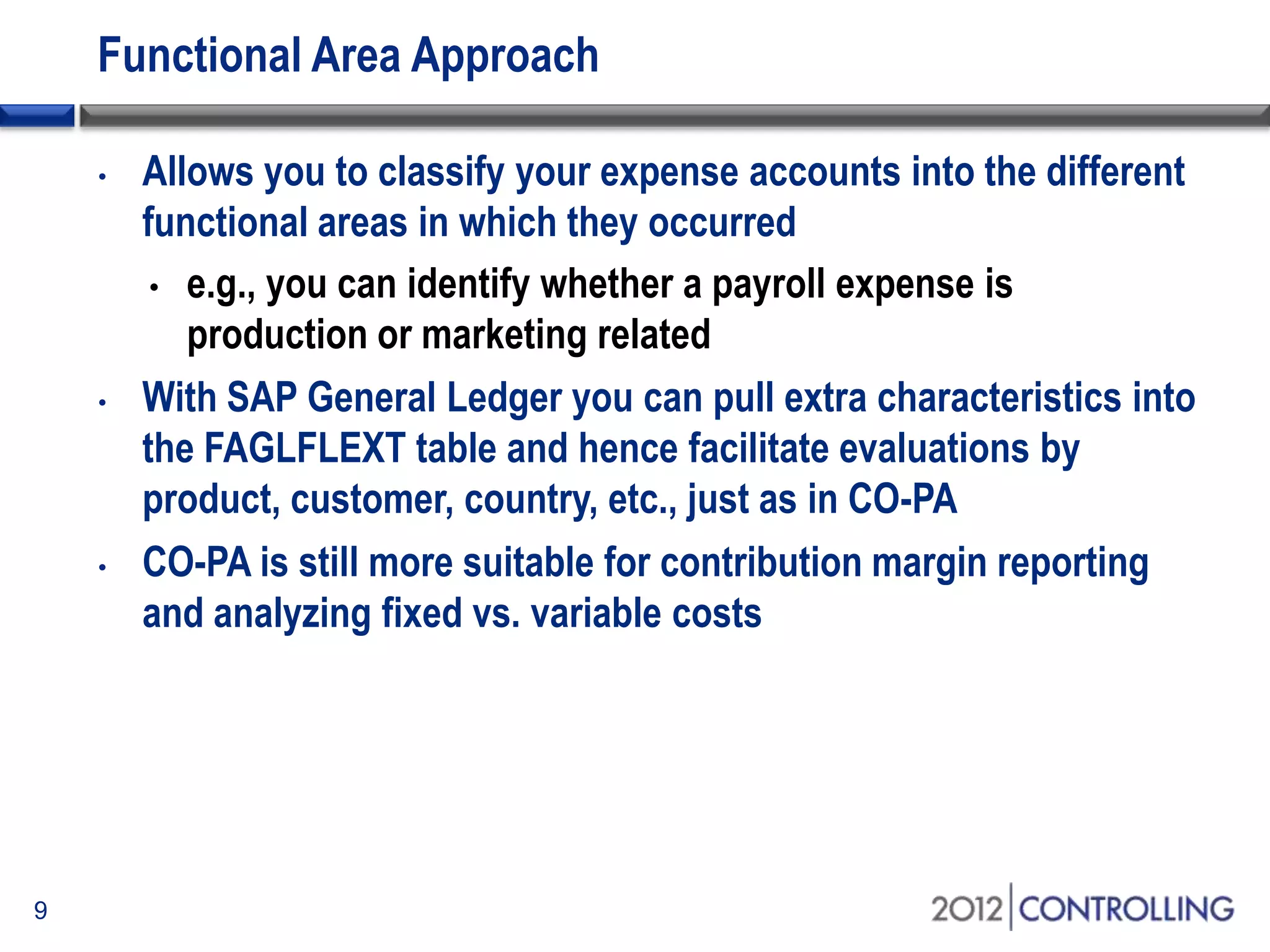 Functional Area Approach
• Allows you to classify your expense accounts into the different
functional areas in which they occurred
• e.g., you can identify whether a payroll expense is
production or marketing related
• With SAP General Ledger you can pull extra characteristics into
the FAGLFLEXT table and hence facilitate evaluations by
product, customer, country, etc., just as in CO-PA
• CO-PA is still more suitable for contribution margin reporting
and analyzing fixed vs. variable costs
9
 