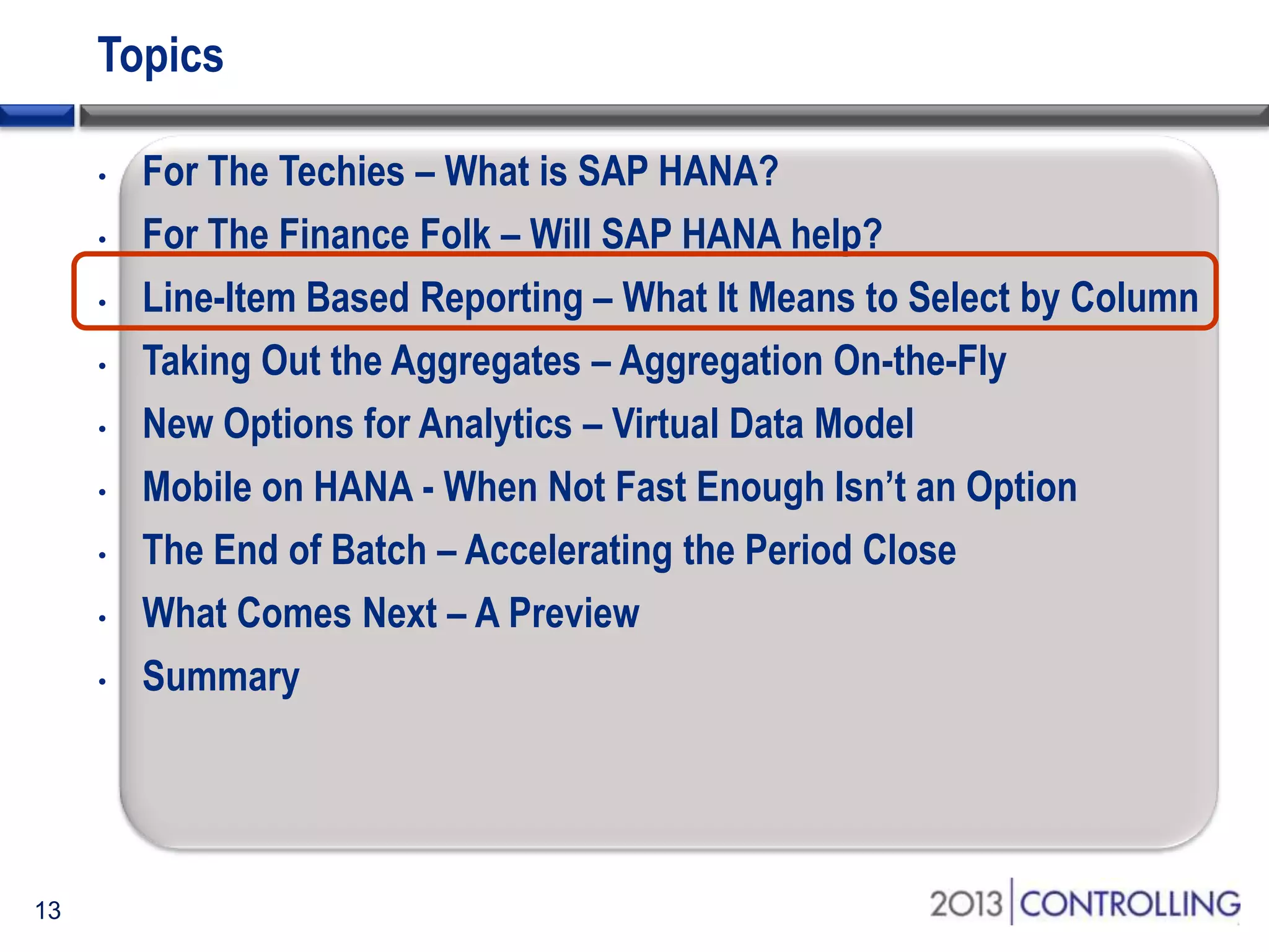 Topics
•
•
•
•
•
•
•
•
•

13

For The Techies – What is SAP HANA?
For The Finance Folk – Will SAP HANA help?
Line-Item Based Reporting – What It Means to Select by Column
Taking Out the Aggregates – Aggregation On-the-Fly
New Options for Analytics – Virtual Data Model
Mobile on HANA - When Not Fast Enough Isn’t an Option
The End of Batch – Accelerating the Period Close
What Comes Next – A Preview
Summary

 