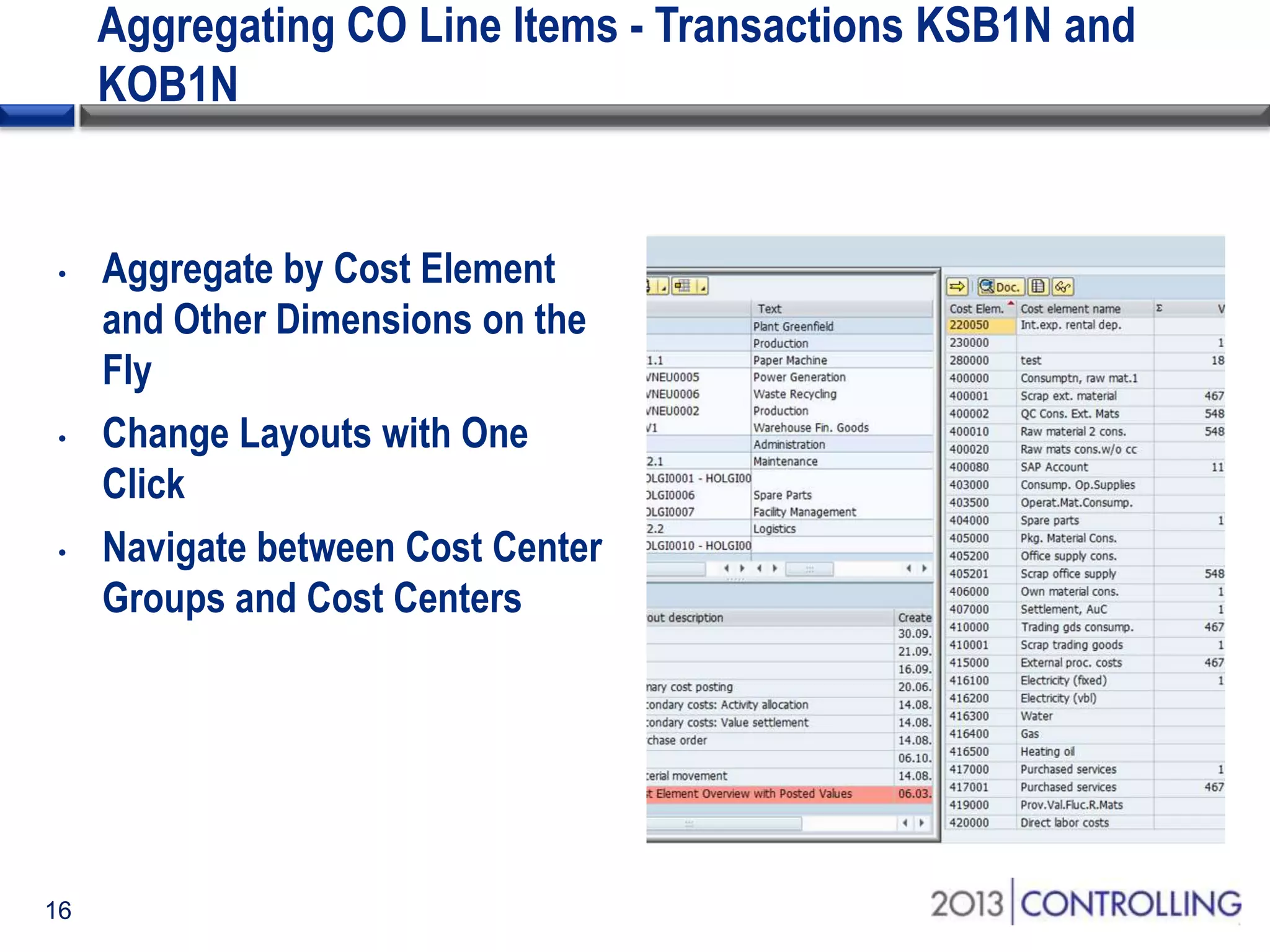 Aggregating CO Line Items - Transactions KSB1N and
KOB1N

•

•

•

16

Aggregate by Cost Element
and Other Dimensions on the
Fly
Change Layouts with One
Click
Navigate between Cost Center
Groups and Cost Centers

 