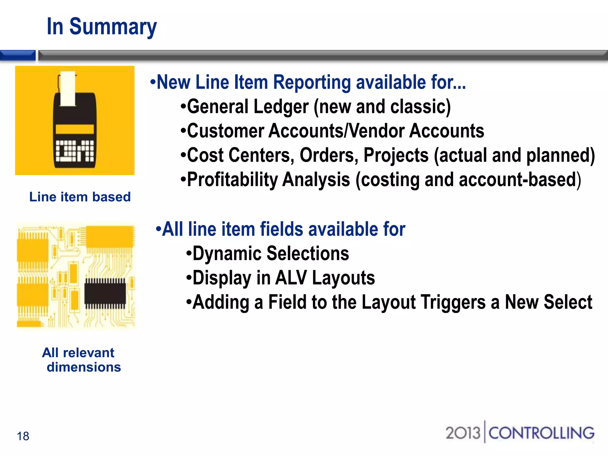 In Summary
•New Line Item Reporting available for...
•General Ledger (new and classic)
•Customer Accounts/Vendor Accounts
•Cost Centers, Orders, Projects (actual and planned)
•Profitability Analysis (costing and account-based)
•All line item fields available for
•Dynamic Selections
•Display in ALV Layouts
•Adding a Field to the Layout Triggers a New Select

18

 