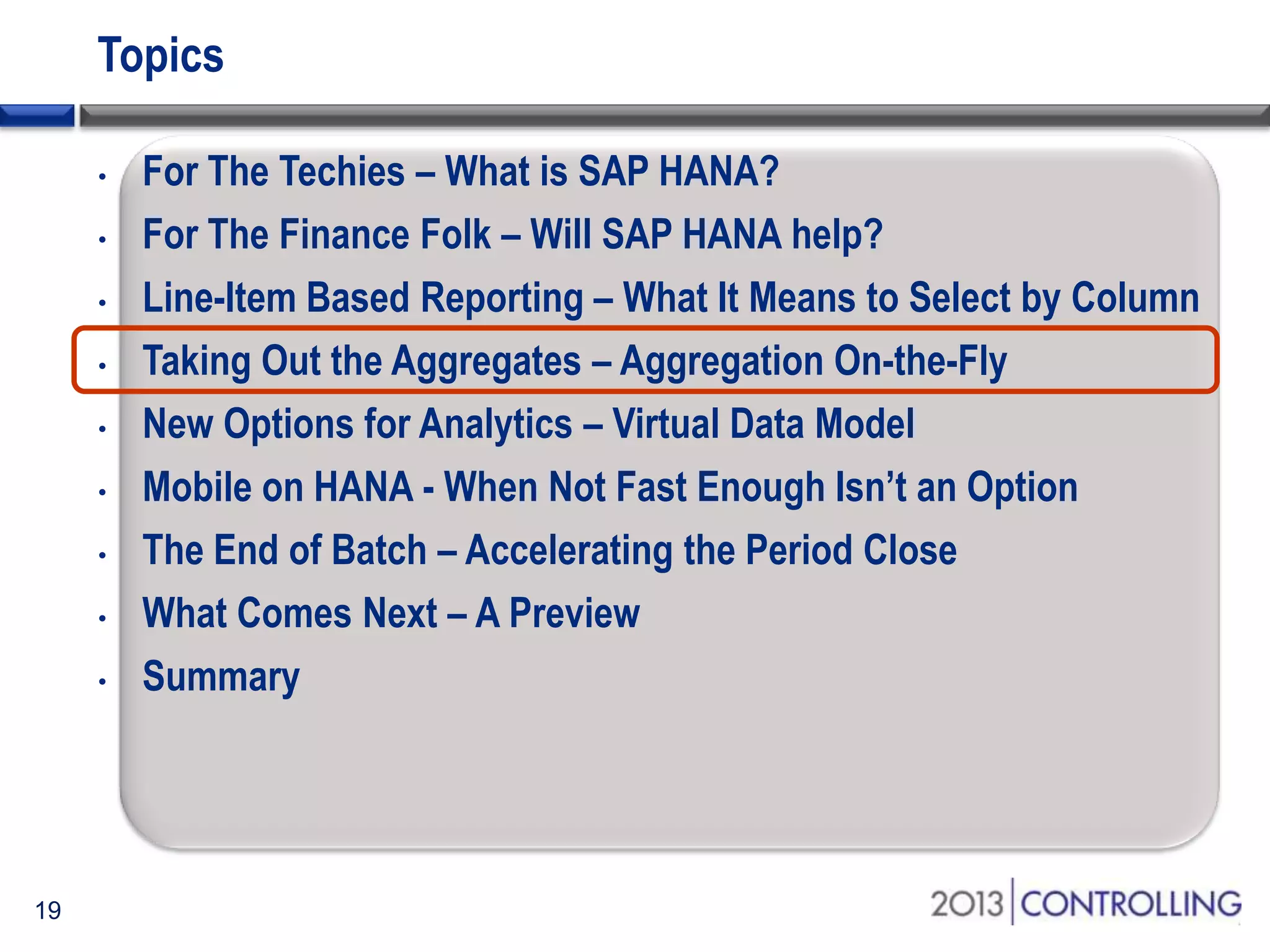 Topics
•
•
•
•
•
•
•
•
•

19

For The Techies – What is SAP HANA?
For The Finance Folk – Will SAP HANA help?
Line-Item Based Reporting – What It Means to Select by Column
Taking Out the Aggregates – Aggregation On-the-Fly
New Options for Analytics – Virtual Data Model
Mobile on HANA - When Not Fast Enough Isn’t an Option
The End of Batch – Accelerating the Period Close
What Comes Next – A Preview
Summary

 