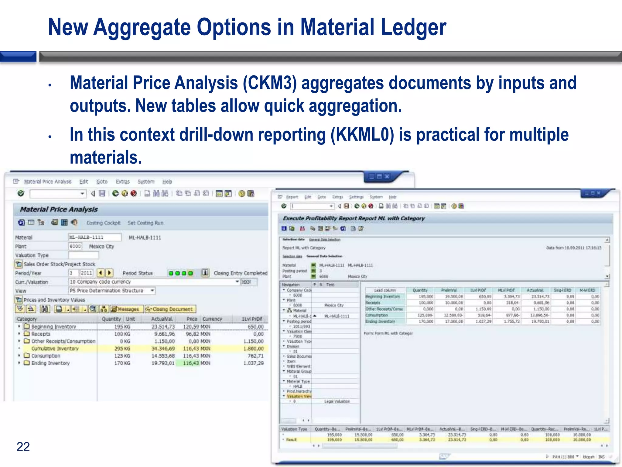 New Aggregate Options in Material Ledger
•

•

22

Material Price Analysis (CKM3) aggregates documents by inputs and
outputs. New tables allow quick aggregation.
In this context drill-down reporting (KKML0) is practical for multiple
materials.

 