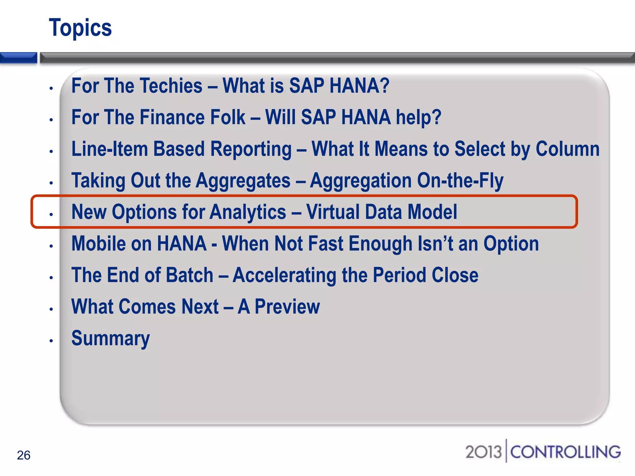 Topics
•
•
•
•
•
•
•
•
•

26

For The Techies – What is SAP HANA?
For The Finance Folk – Will SAP HANA help?
Line-Item Based Reporting – What It Means to Select by Column
Taking Out the Aggregates – Aggregation On-the-Fly
New Options for Analytics – Virtual Data Model
Mobile on HANA - When Not Fast Enough Isn’t an Option
The End of Batch – Accelerating the Period Close
What Comes Next – A Preview
Summary

 