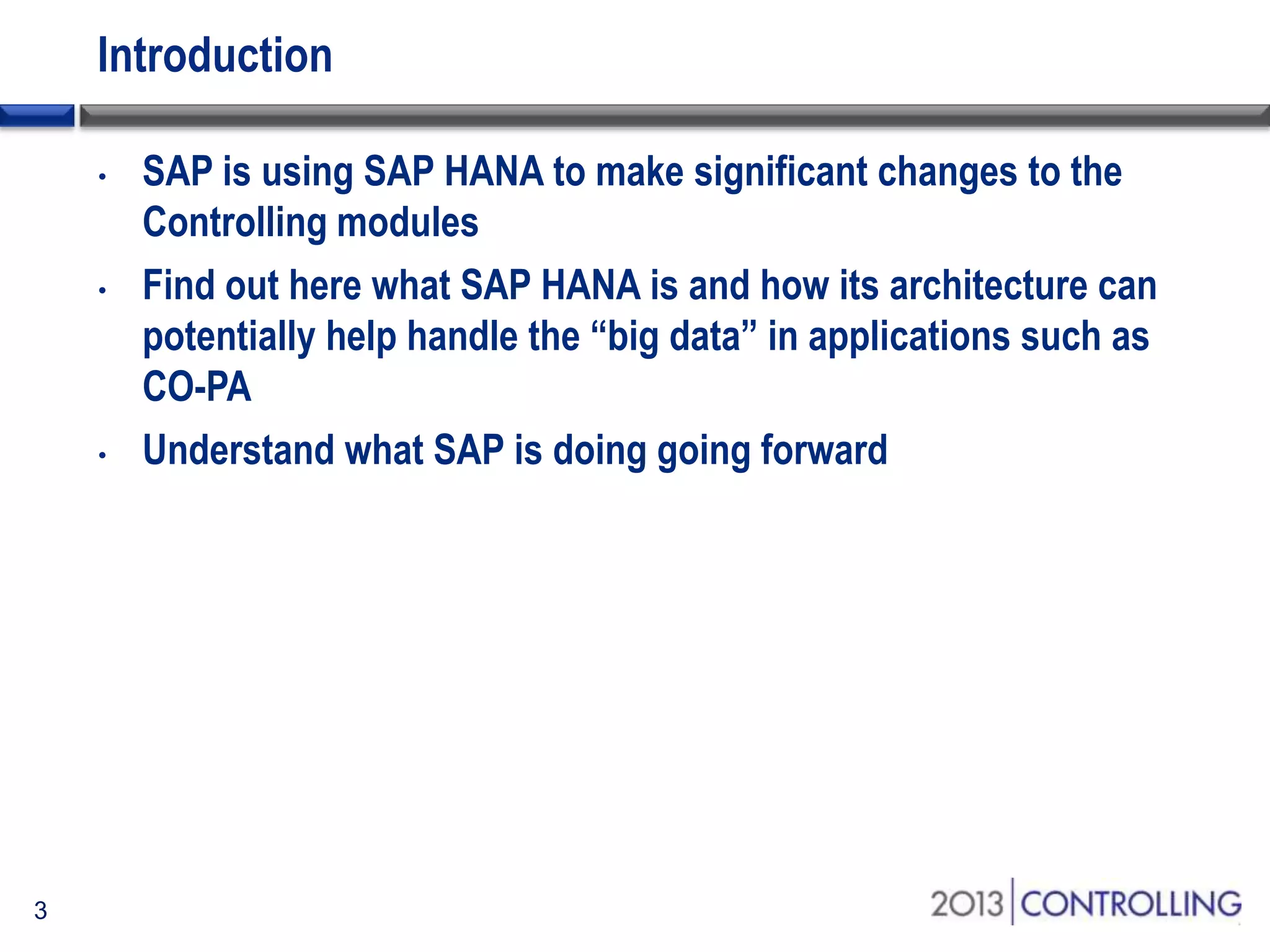 Introduction
•

•

•

3

SAP is using SAP HANA to make significant changes to the
Controlling modules
Find out here what SAP HANA is and how its architecture can
potentially help handle the “big data” in applications such as
CO-PA
Understand what SAP is doing going forward

 