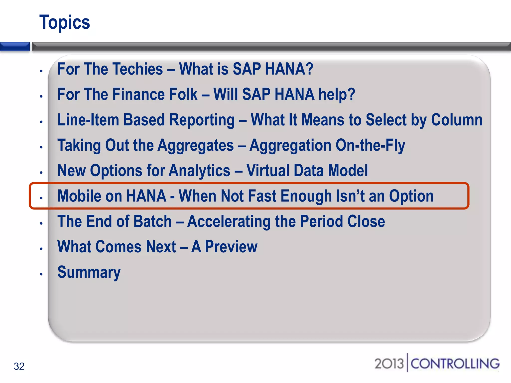 Topics
•
•
•
•
•
•
•
•
•

32

For The Techies – What is SAP HANA?
For The Finance Folk – Will SAP HANA help?
Line-Item Based Reporting – What It Means to Select by Column
Taking Out the Aggregates – Aggregation On-the-Fly
New Options for Analytics – Virtual Data Model
Mobile on HANA - When Not Fast Enough Isn’t an Option
The End of Batch – Accelerating the Period Close
What Comes Next – A Preview
Summary

 