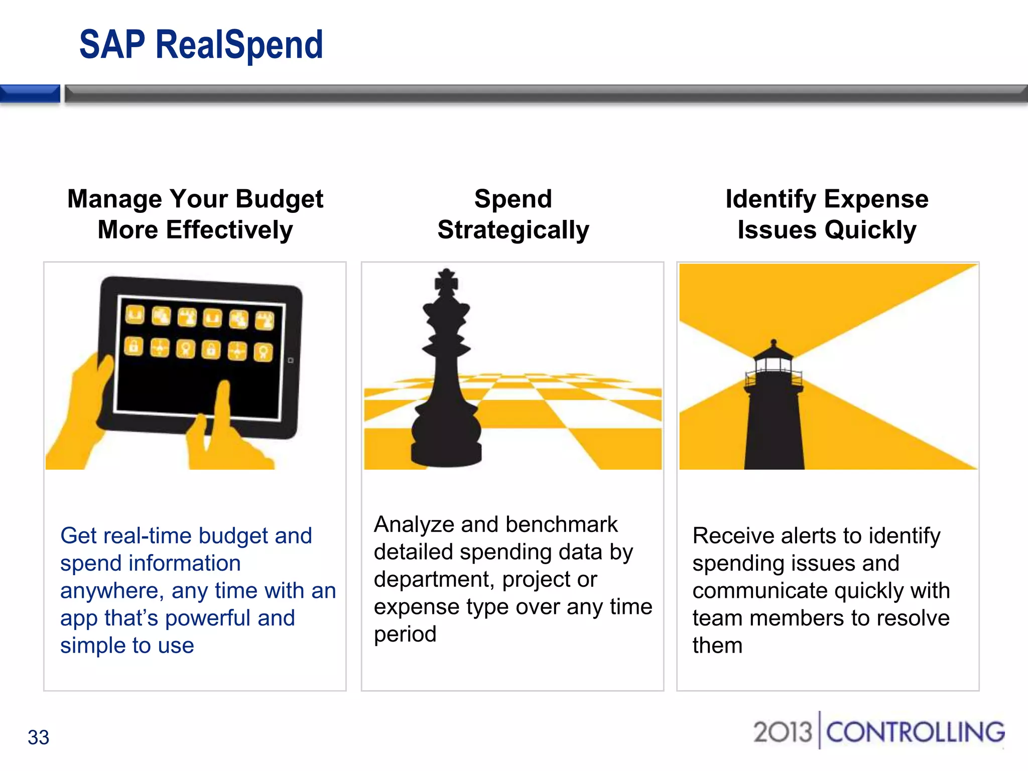 SAP RealSpend

Manage Your Budget
More Effectively

Identify Expense
Issues Quickly

Get real-time budget and
spend information
anywhere, any time with an
app that’s powerful and
simple to use

33

Spend
Strategically

Analyze and benchmark
detailed spending data by
department, project or
expense type over any time
period

Receive alerts to identify
spending issues and
communicate quickly with
team members to resolve
them

 