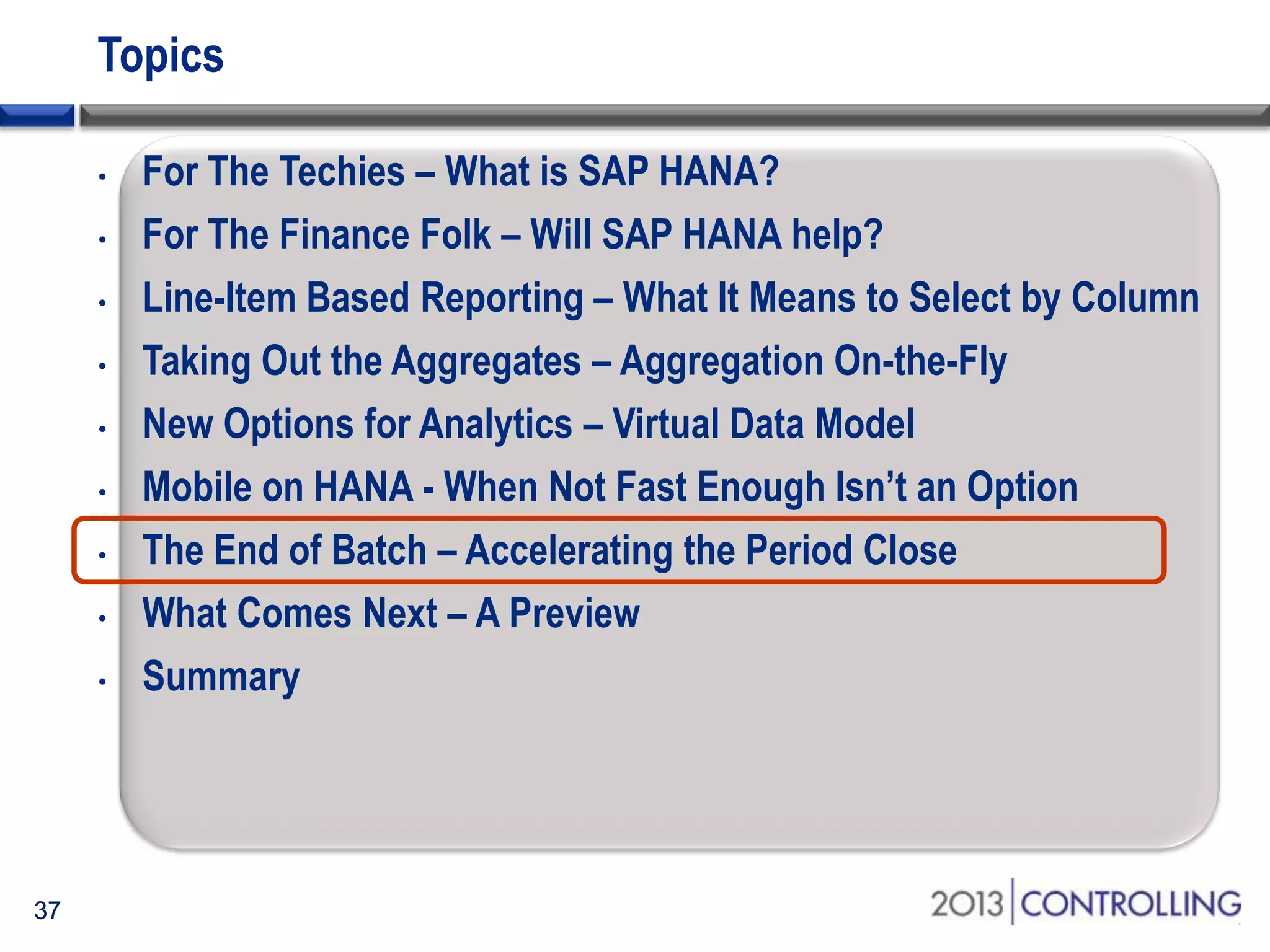 Topics
•
•
•
•
•
•
•
•
•

37

For The Techies – What is SAP HANA?
For The Finance Folk – Will SAP HANA help?
Line-Item Based Reporting – What It Means to Select by Column
Taking Out the Aggregates – Aggregation On-the-Fly
New Options for Analytics – Virtual Data Model
Mobile on HANA - When Not Fast Enough Isn’t an Option
The End of Batch – Accelerating the Period Close
What Comes Next – A Preview
Summary

 