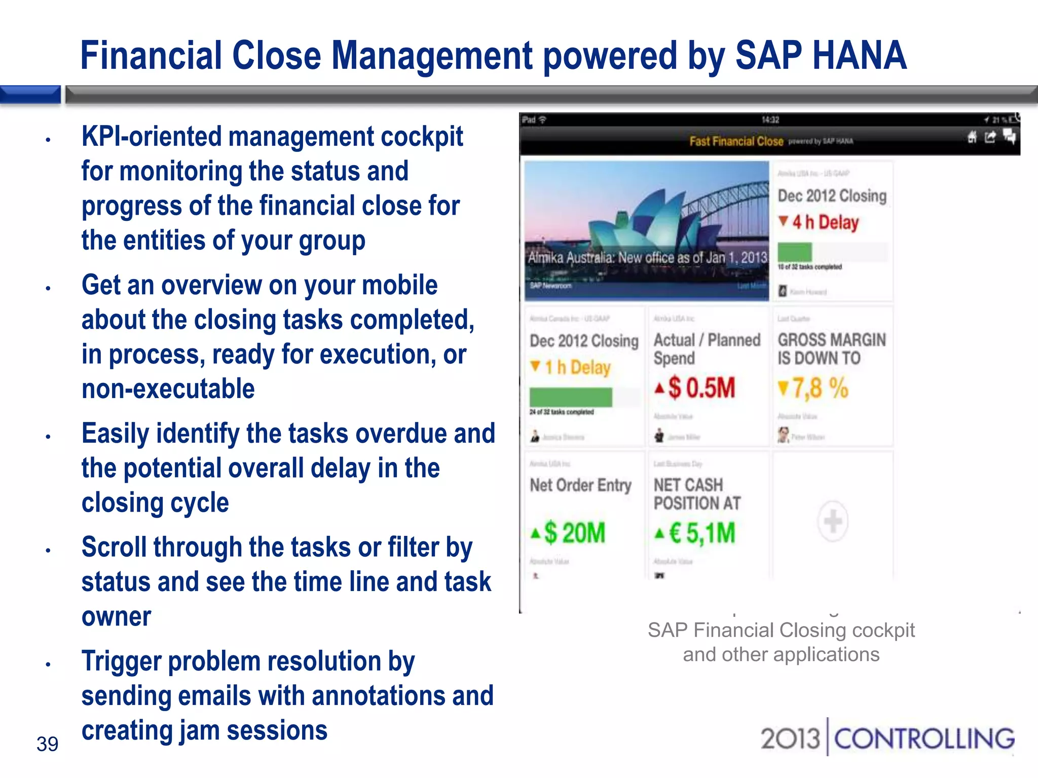 Financial Close Management powered by SAP HANA
•

•

•

•

•

39

KPI-oriented management cockpit
for monitoring the status and
progress of the financial close for
the entities of your group

Get an overview on your mobile
about the closing tasks completed,
in process, ready for execution, or
non-executable
Easily identify the tasks overdue and
the potential overall delay in the
closing cycle
Scroll through the tasks or filter by
status and see the time line and task
owner
Trigger problem resolution by
sending emails with annotations and
creating jam sessions

Information provisioning from the
SAP Financial Closing cockpit
and other applications

 