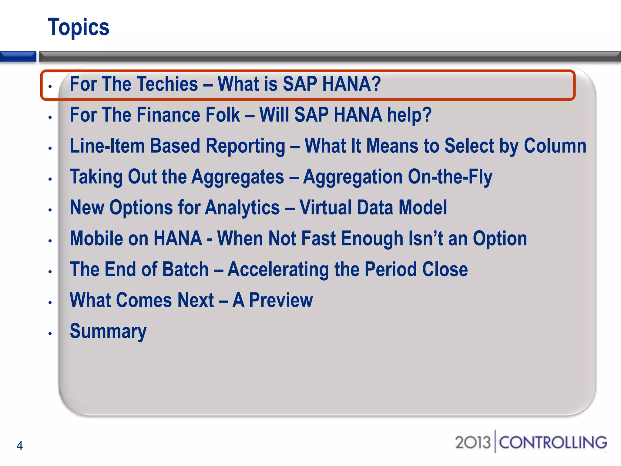 Topics
•
•
•
•
•
•
•
•
•

4

For The Techies – What is SAP HANA?
For The Finance Folk – Will SAP HANA help?
Line-Item Based Reporting – What It Means to Select by Column
Taking Out the Aggregates – Aggregation On-the-Fly
New Options for Analytics – Virtual Data Model
Mobile on HANA - When Not Fast Enough Isn’t an Option
The End of Batch – Accelerating the Period Close
What Comes Next – A Preview
Summary

 