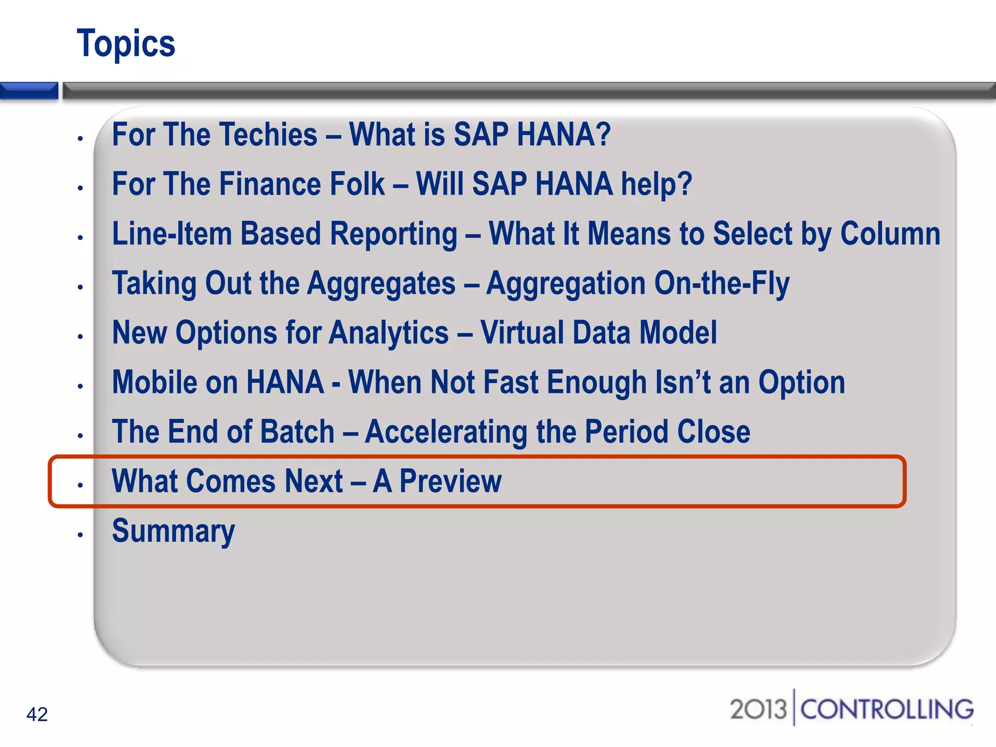 Topics
•
•
•
•
•
•
•
•
•

42

For The Techies – What is SAP HANA?
For The Finance Folk – Will SAP HANA help?
Line-Item Based Reporting – What It Means to Select by Column
Taking Out the Aggregates – Aggregation On-the-Fly
New Options for Analytics – Virtual Data Model
Mobile on HANA - When Not Fast Enough Isn’t an Option
The End of Batch – Accelerating the Period Close
What Comes Next – A Preview
Summary

 