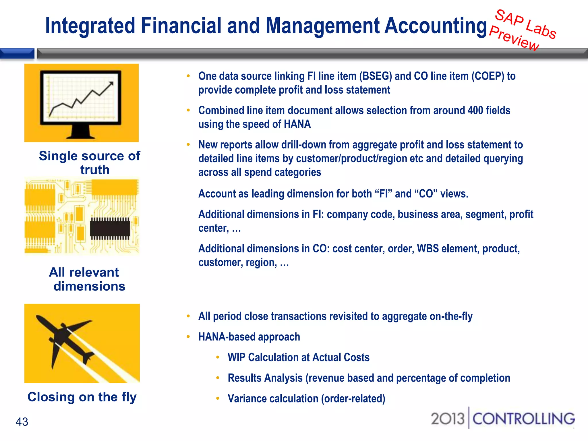 Integrated Financial and Management Accounting
• One data source linking FI line item (BSEG) and CO line item (COEP) to
provide complete profit and loss statement
• Combined line item document allows selection from around 400 fields
using the speed of HANA
• New reports allow drill-down from aggregate profit and loss statement to
detailed line items by customer/product/region etc and detailed querying
across all spend categories
Account as leading dimension for both “FI” and “CO” views.
Additional dimensions in FI: company code, business area, segment, profit
center, …
Additional dimensions in CO: cost center, order, WBS element, product,
customer, region, …

• All period close transactions revisited to aggregate on-the-fly
• HANA-based approach

• WIP Calculation at Actual Costs
• Results Analysis (revenue based and percentage of completion
• Variance calculation (order-related)
43

 