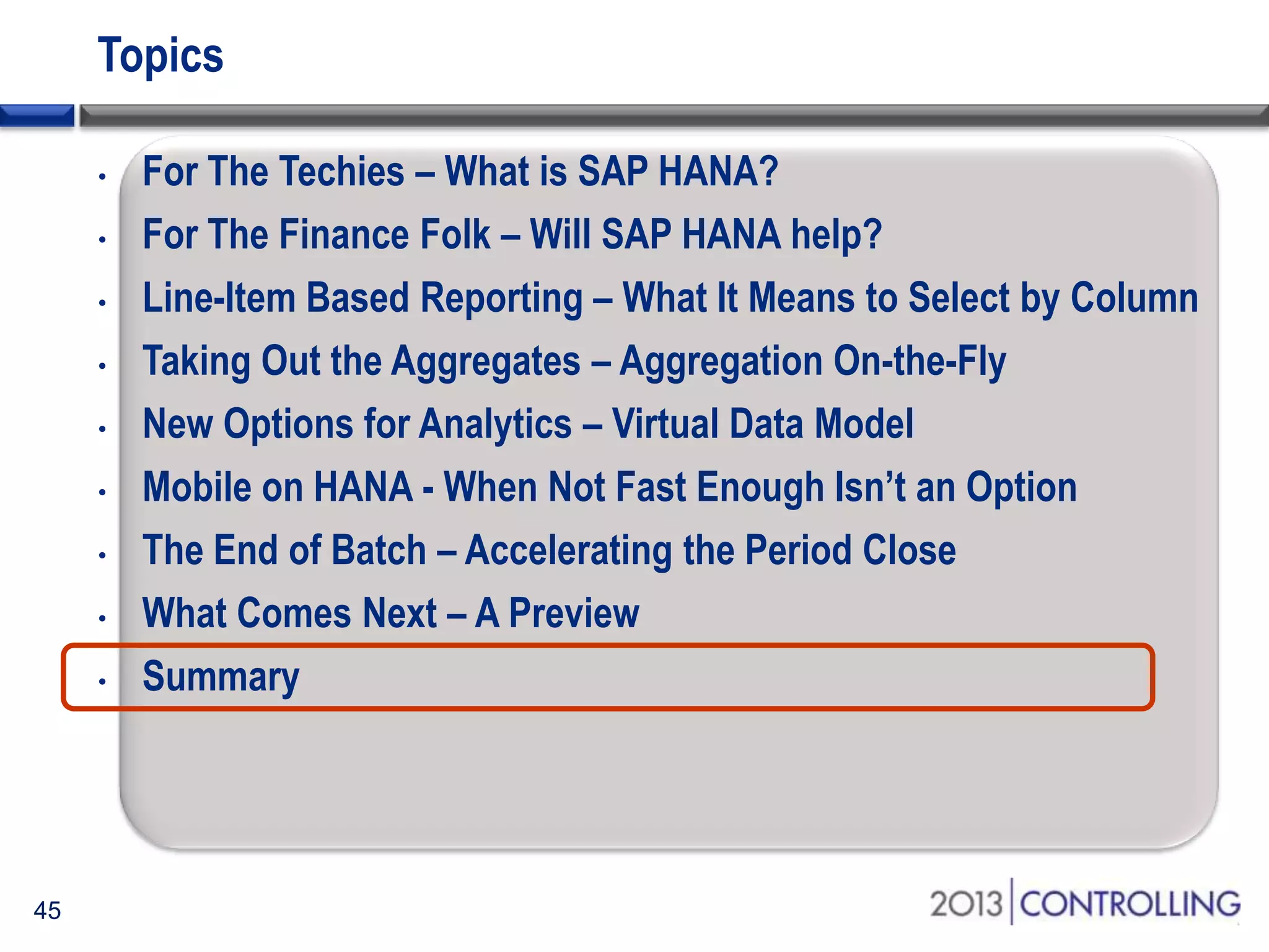 Topics
•
•
•
•
•
•
•
•
•

45

For The Techies – What is SAP HANA?
For The Finance Folk – Will SAP HANA help?
Line-Item Based Reporting – What It Means to Select by Column
Taking Out the Aggregates – Aggregation On-the-Fly
New Options for Analytics – Virtual Data Model
Mobile on HANA - When Not Fast Enough Isn’t an Option
The End of Batch – Accelerating the Period Close
What Comes Next – A Preview
Summary

 